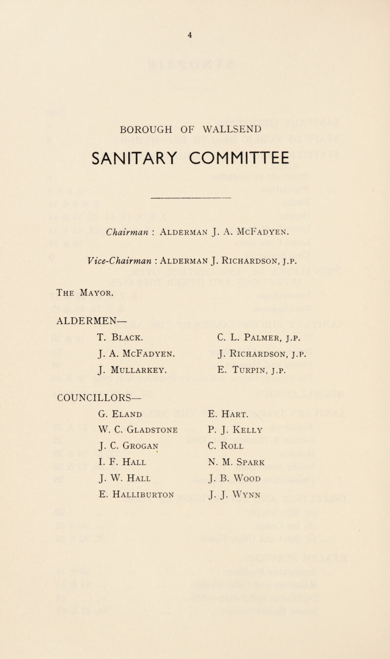 BOROUGH OF WALLSEND SANITARY COMMITTEE Chairman : Alderman J. A. McFadyen. Vice-Chairman : Alderman J. Richardson, j.p. The Mayor. ALDERMEN— T. Black. C. L. Palmer, j.p. J. A. McFadyen. J. Richardson, j.p. J. Mullarkey. E. Turpin, j.p. COUNCILLORS— G. Eland E. Hart. W. C. Gladstone P. J. Kelly J. C. Grogan 1. F. Hall C. Roll N. M. Spark J. W. Hall J. B. Wood E. Halliburton J. J. Wynn