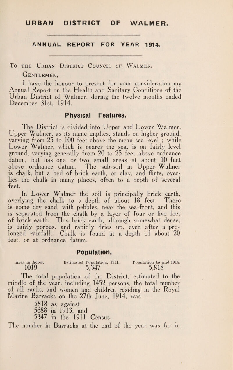 URBAN DISTRICT OF WALMER. ANNUAL REPORT FOR YEAR 1914. To the Urban District Council of Walmer. Gentlemen,— I have the honour to present for your consideration my Annual Report on the Health and Sanitary Conditions of the Urban District of Walmer, during the twelve months ended December 31st, 1914. Physical Features. The District is divided into Upper and Lower Walmer. Upper Walmer, as its name implies, stands on higher ground, varying from 25 to 100 feet above the mean sea-level ; while Lower Walmer, which is nearer the sea, is on fairly level ground, varying generally from 20 to 25 feet above ordnance datum, but has one or two small areas at about 10 feet above ordnance datum. The sub-soil in Upper Walmer is chalk, but a bed of brick earth, or clay, and flints, over- lies the chalk in many places, often to a depth of several feet. In Lower Walmer the soil is principally brick earth, overlying the chalk to a depth of about 18 feet. There is some dry sand, with pebbles, near the sea-front, and this is separated from the chalk by a layer of four or five feet of brick earth. This brick earth, although somewhat dense, is fairly porous, and rapidly dries up, even after a pro¬ longed rainfall. Chalk is found at a depth of about 20 feet, or at ordnance datum. Population. Area in Acres. Estimated Population, 1911. Population to mid 1914. 1019 5,347 5,818 The total population of the District,’ estimated to the middle of the year, including 1452 persons, the total number of all ranks, and women and children residing in the Royal M arine Barracks on the 27th June, 1914 , was 5818 as against 5688 in 1913, and 5347 in the 1911 Cen sus. The number in Barracks at the end of the year was far in
