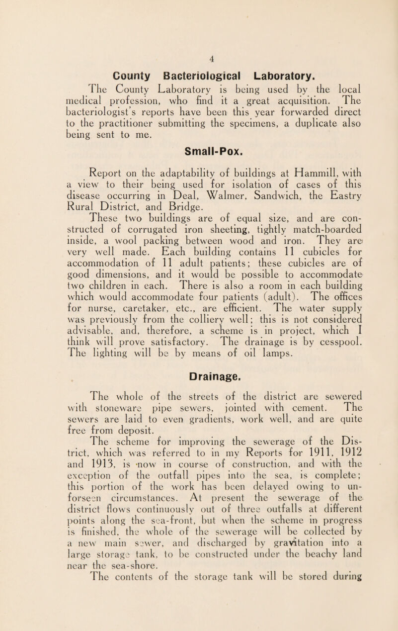 County Bacteriological Laboratory. The County Laboratory is being used by the local medical profession, who find it a great acquisition. The bacteriologist’s reports have been this year forwarded direct to the practitioner submitting the specimens, a duplicate also being sent to me. Small-Pox. Report on the adaptability of buildings at Hammill, with a view to their being used for isolation of cases of this disease occurring in Deal, Walmer, Sandwich, the Eastry Rural District, and Bridge. These two buildings are of equal size, and are con¬ structed of corrugated iron sheeting, tightly match-boarded inside, a wool packing between wood and iron. They arei very well made. Each building contains 11 cubicles for accommodation of 11 adult patients; these cubicles are of good dimensions, and it would be possible to accommodate’ two children in each. There is also a room in each building which would accommodate four patients (adult). The offices for nurse, caretaker, etc., are efficient. The water supply was previously from the colliery well; this is not considered advisable, and, therefore, a scheme is in project, which I think will prove satisfactory. The drainage is by cesspool. The lighting will be by means of oil lamps. Drainage. The whole of the streets of the district are sewered with stoneware pipe sewers, jointed with cement. The sewers are laid to even gradients, work well, and are quite free from deposit. The scheme for improving the sewerage of the Dis¬ trict, which was referred to in my Reports for 1911, 1912 and 1913, is -now in course of construction, and with the exception of the outfall pipes into the sea, is complete; this portion of the work has been delayed owing to un- f or seen circumstances. At jeresent the sewerage of the. district flows continuously out of three outfalls at different points along the sea-front, but when the scheme in progress is finished, the whole of the sewerage will be collected by a new mam sewer, and discharged by gravitation into a large storage tank, to be constructed under the beachy land near the sea-shore. The contents of the storage tank will be stored during