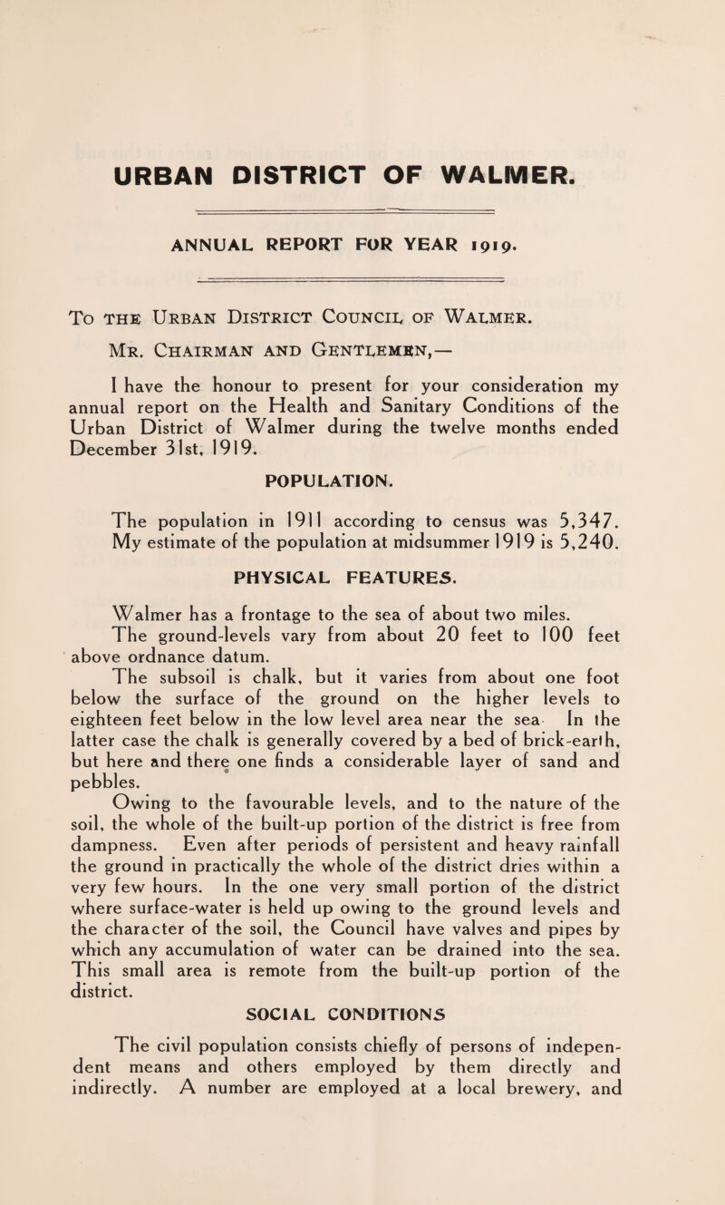 URBAN DISTRICT OF WALMER ANNUAL REPORT FOR YEAR 1919. To the Urban District Council of Warmer. Mr. Chairman and Gentlemen,— I have the honour to present for your consideration my annual report on the Health and Sanitary Conditions of the Urban District of Walmer during the twelve months ended December 31st, 1919. POPULATION. The population in 1911 according to census was 3,347. My estimate of the population at midsummer 1919 is 3,240. PHYSICAL FEATURES. Walmer has a frontage to the sea of about two miles. The ground-levels vary from about 20 feet to 100 feet above ordnance datum. The subsoil is chalk, but it varies from about one foot below the surface of the grou nd on the higher levels to eighteen feet below in the low level area near the sea In the latter case the chalk is generally covered by a bed of brick-earth, but here and there one finds a considerable layer of sand and pebbles. Owing to the favourable levels, and to the nature of the soil, the whole of the built-up portion of the district is free from dampness. Even after periods of persistent and heavy rainfall the ground in practically the whole of the district dries within a very few hours. In the one very small portion of the district where surface-water is held up owing to the ground levels and the character of the soil, the Council have valves and pipes by which any accumulation of water can be drained into the sea. This small area is remote from the built-up portion of the district. SOCIAL CONDITIONS The civil population consists chiefly of persons of indepen¬ dent means and others employed by them directly and indirectly. A number are employed at a local brewery, and