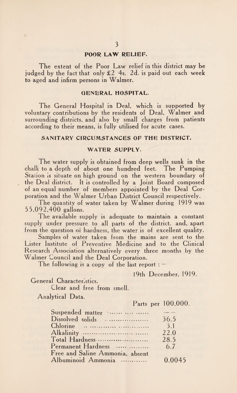 POOR LAW RELIEF. The extent of the Poor Law relief in this district may be judged by the fact that only £2 4s. 2d. is paid out each week to aged and infirm persons in Walmer. GENERAL HOSPITAL. The General Hospital in Deal, which is supported by voluntary contributions by the residents of Deal, Walmer and surrounding districts, and also by small charges from patients according to their means, is fully utilised for acute cases. SANITARY CIRCUMSTANCES OF THE DISTRICT. WATER SUPPLY. The water supply is obtained from deep wells sunk in the chalk to a depth of about one hundred feet. The Pumping Station is situate on high ground on the western boundary of the Deal district. It is controlled by a Joint Board composed of an equal number of members appointed by the Deal Cor¬ poration and the Walmer Urban District Council respectively. The quantity of water taken by Walmer during 1919 was 55,092,400 gallons. The available supply is adequate to maintain a constant supply under pressure to all parts of the district, and, apart from the question oi hardness, the water is of excellent quality. Samples of water taken from the mains are sent to the Lister Institute of Preventive Medicine and to the Clinical Research Association alternatively every three months by the Walmer Council and the Deal Corporation. The following is a copy of the last report : — I 9th December, 1919. General Characteristics. Clear and free from smell. Analytical Data. Parts per 100,000. Suspended matter . . Dissolved solids - . 36.5 Chlorine . 3.1 Alkalinity . 22.0 Total Hardness. 28.5 Permanent Hardness . 6.7 Free and Saline Ammonia, absent Albuminoid Ammonia . 0.0045