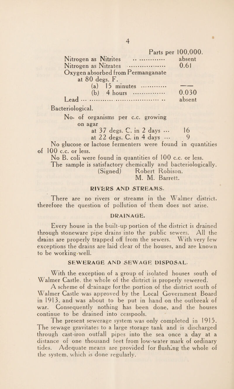 Parts per 100,000. Nitrogen as Nitrites . absent Nitrogen as Nitrates . 0.61 Oxygen absorbed from Permanganate at 80 degs. F. (a) 15 minutes .. (b) 4 hours . 0.030 Lead. absent Bacteriological. No* of organisms per c.c. growing on agar at 37 degs. C. in 2 days •*• 16 at 22 degs. C. in 4 days ••• 9 No glucose or lactose fermenters were found in quantities of 100 c.c. or less. No B. coli were found in quantities of 100 c.c. or less. The sample is satisfactory chemically and bacteriologically. (Signed) Robert Robison. M. M. Barrett. RIVERS AND STREAMS. There are no rivers or streams in the Walmer district, therefore the question of pollution of them does not arise. DRAINAGE. Every house in the built-up portion of the district is drained through stoneware pipe drams into the public sewers. All the drains are properly trapped off from the sewers. With very few exceptions the drains are laid clear of the houses, and are known to be working-well. SEWERAGE AND SEWAGE DISPOSAL. With the exception of a group of isolated houses south of Walmer Castle, the whole of the district is properly sewered. A scheme of drainage for the portion of the district south of Walmer Castle was approved by the Local Government Board in 1913, and was about to be put in hand on the outbreak of war. Consequently nothing has been done, and the houses continue to be drained into cesspools. The present sewerage system was only completed in 1915. The sewage gravitates to a large storage tank and is discharged through cast-iron outfall pipes into the sea once a day at a distance of one thousand feet from low-water mark of ordinary tides. Adequate means are provided for flushing the whole of the system, which is done regularly.