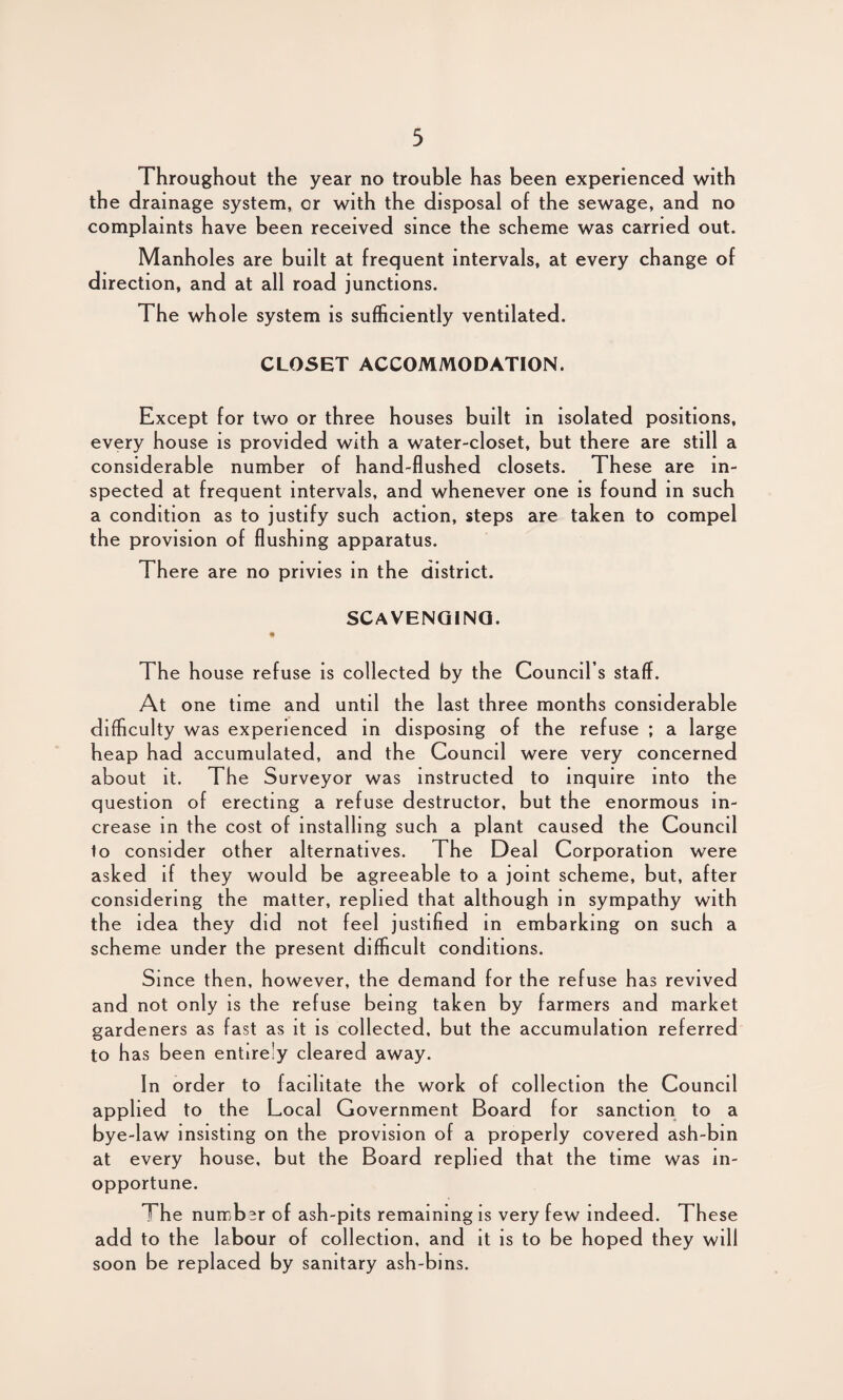 Throughout the year no trouble has been experienced with the drainage system, or with the disposal of the sewage, and no complaints have been received since the scheme was carried out. Manholes are built at frequent intervals, at every change of direction, and at all road junctions. The whole system is sufficiently ventilated. CLOSET ACCOMMODATION. Except for two or three houses built in isolated positions, every house is provided with a water-closet, but there are still a considerable number of hand-flushed closets. These are in¬ spected at frequent intervals, and whenever one is found in such a condition as to justify such action, steps are taken to compel the provision of flushing apparatus. There are no privies in the district. SCAVENGING. The house refuse is collected by the Council’s staff. At one time and until the last three months considerable difficulty was experienced in disposing of the refuse ; a large heap had accumulated, and the Council were very concerned about it. The Surveyor was instructed to inquire into the question of erecting a refuse destructor, but the enormous in¬ crease in the cost of installing such a plant caused the Council to consider other alternatives. The Deal Corporation were asked if they would be agreeable to a joint scheme, but, after considering the matter, replied that although in sympathy with the idea they did not feel justified in embarking on such a scheme under the present difficult conditions. Since then, however, the demand for the refuse has revived and not only is the refuse being taken by farmers and market gardeners as fast as it is collected, but the accumulation referred to has been entirely cleared away. In order to facilitate the work of collection the Council applied to the Local Government Board for sanction to a bye-law insisting on the provision of a properly covered ash-bin at every house, but the Board replied that the time was in¬ opportune. The number of ash-pits remaining is very few indeed. These add to the labour of collection, and it is to be hoped they will soon be replaced by sanitary ash-bins.