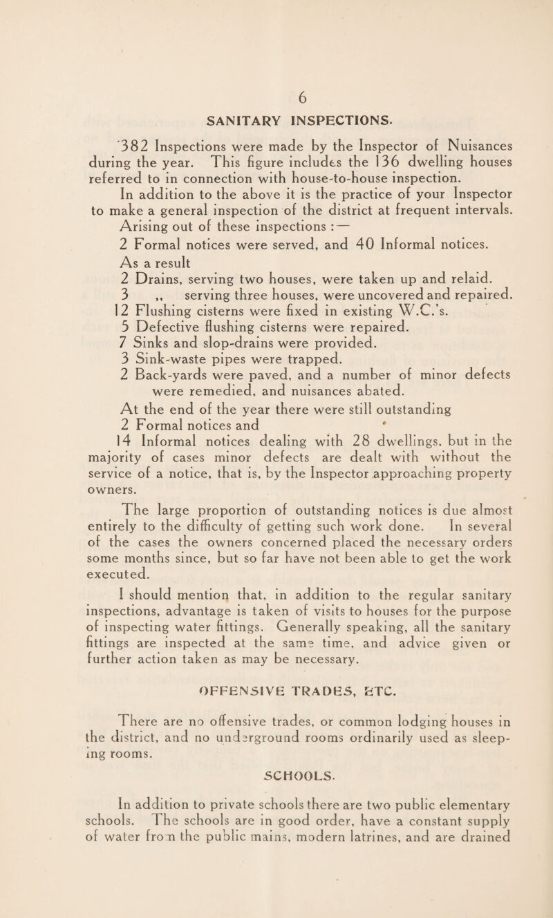 SANITARY INSPECTIONS. 382 Inspections were made by the Inspector of Nuisances during the year. This figure includes the 136 dwelling houses referred to in connection with house-to-house inspection. In addition to the above it is the practice of your Inspector to make a general inspection of the district at frequent intervals. Arising out of these inspections : — 2 Formal notices were served, and 40 Informal notices. As a result 2 Drains, serving two houses, were taken up and relaid. 3 ,, serving three houses, were uncovered and repaired. 12 Flushing cisterns were fixed in existing W.C.’s. 5 Defective flushing cisterns were repaired. 7 Sinks and slop-drains were provided. 3 Sink-waste pipes were trapped. 2 Back-yards were paved, and a number of minor defects were remedied, and nuisances abated. At the end of the year there were still outstanding 2 Formal notices and 14 Informal notices dealing with 28 dwellings, but m the majority of cases minor defects are dealt with without the service of a notice, that is, by the Inspector approaching property owners. The large proportion of outstanding notices is due almost entirely to the difficulty of getting such work done. In several o f the cases the owners concerned placed the necessary orders some months since, but so far have not been able to get the work executed. I should mention that, in addition to the regular sanitary inspections, advantage is taken of visits to houses for the purpose of inspecting water fittings. Generally speaking, all the sanitary fittings are inspected at the same time, and advice given or further action taken as may be necessary. OFFENSIVE TRADES, ETC. There are no offensive trades, or common lodging houses in the district, and no underground rooms ordinarily used as sleep¬ ing rooms. SCHOOLS. In addition to private schools there are two public elementary schools. The schools are in good order, have a constant supply of water fro n the public mains, modern latrines, and are drained