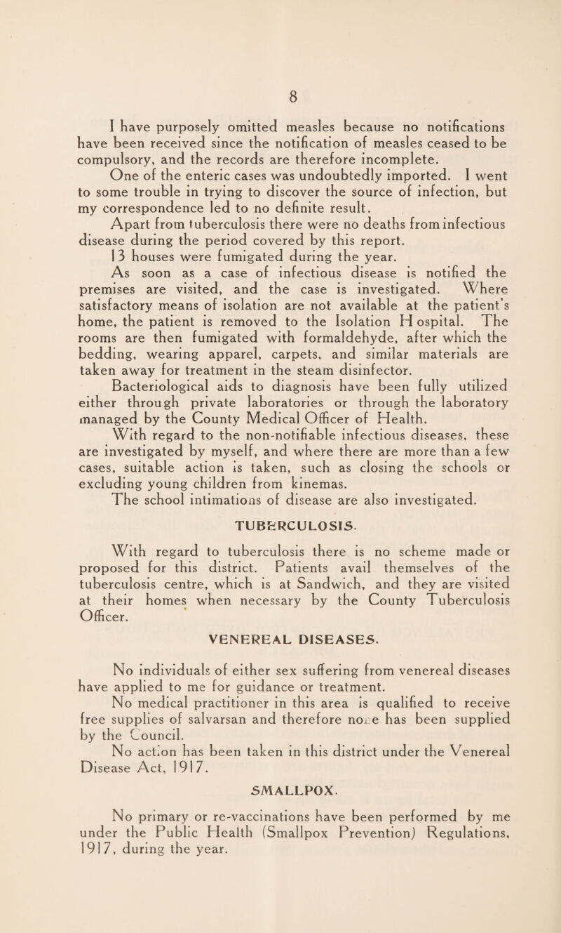 I have purposely omitted measles because no notifications have been received since the notification of measles ceased to be compulsory, and the records are therefore incomplete. One of the enteric cases was undoubtedly imported. I went to some trouble in trying to discover the source of infection, but my correspondence led to no definite result. Apart from tuberculosis there were no deaths from infectious disease during the period covered by this report. 1 3 houses were fumigated during the year. As soon as a case of infectious disease is notified the premises are visited, and the case is investigated. Where satisfactory means of isolation are not available at the patient’s home, the patient is removed to the Isolation H ospital. The rooms are then fumigated with formaldehyde, after which the bedding, wearing apparel, carpets, and similar materials are taken away for treatment in the steam disinfector. Bacteriological aids to diagnosis have been fully utilized either through private laboratories or through the laboratory managed by the County Medical Officer of Health. With regard to the non-notifiable infectious diseases, these are investigated by myself, and where there are more than a few cases, suitable action is taken, such as closing the schools or excluding young children from kinemas. The school intimations of disease are also investigated. TUBERCULOSIS. With regard to tuberculosis there is no scheme made or proposed for this district. Patients avail themselves of the tuberculosis centre, which is at Sandwich, and they are visited at their homes when necessary by the County Tuberculosis Officer. VENEREAL DISEASES. No individuals of either sex suffering from venereal diseases have applied to me for guidance or treatment. No medical practitioner in this area is qualified to receive free supplies of salvarsan and therefore noi.e has been supplied by the Council. No action has been taken in this district under the Venereal Disease Act, 1917. SMALLPOX. No primary or re-vaccinations have been performed by me under the Public Health (Smallpox Prevention) Regulations, 1917, during the year.