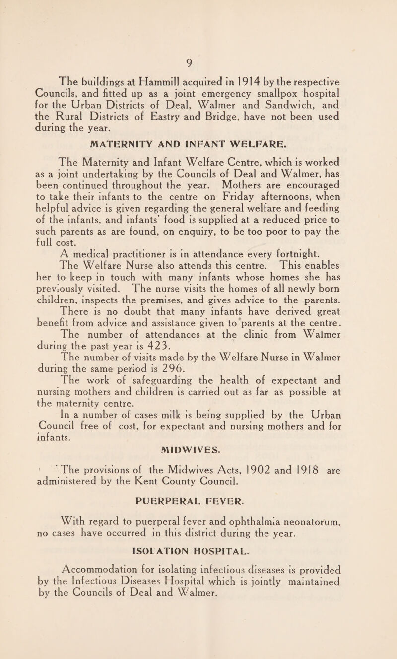 The buildings at Hammill acquired in 1914 by the respective Councils, and fitted up as a joint emergency smallpox hospital for the Urban Districts of Deal, Walmer and Sandwich, and the Rural Districts of Eastry and Bridge, have not been used during the year. MATERNITY AND INFANT WELFARE. The Maternity and Infant Welfare Centre, which is worked as a joint undertaking by the Councils of Deal and Walmer, has been continued throughout the year. Mothers are encouraged to take their infants to the centre on Friday afternoons, when helpful advice is given regarding the general welfare and feeding of the infants, and infants’ food is supplied at a reduced price to such parents as are found, on enquiry, to be too poor to pay the full cost. A medical practitioner is in attendance every fortnight. The Welfare Nurse also attends this centre. This enables her to keep in touch with many infants whose homes she has previously visited. The nurse visits the homes of all newly born children, inspects the premises, and gives advice to the parents. There is no doubt that many infants have derived great benefit from advice and assistance given to parents at the centre. The number of attendances at the clinic from Walmer during the past year is 423. The number of visits made by the Welfare Nurse in Walmer during the same period is 296. The work of safeguarding the health of expectant and nursing mothers and children is carried out as far as possible at the maternity centre. In a number of cases milk is being supplied by the Urban Council free of cost, for expectant and nursing mothers and for infants. MIDWIVES The provisions of the Midwives Acts, 1902 and 1918 are administered by the Kent County Council. PUERPERAL FEVER. With regard to puerperal fever and ophthalmia neonatorum, no cases have occurred in this district during the year. ISOLATION HOSPITAL. Accommodation for isolating infectious diseases is provided by the Infectious Diseases Hospital which is jointly maintained by the Councils of Deal and Walmer.