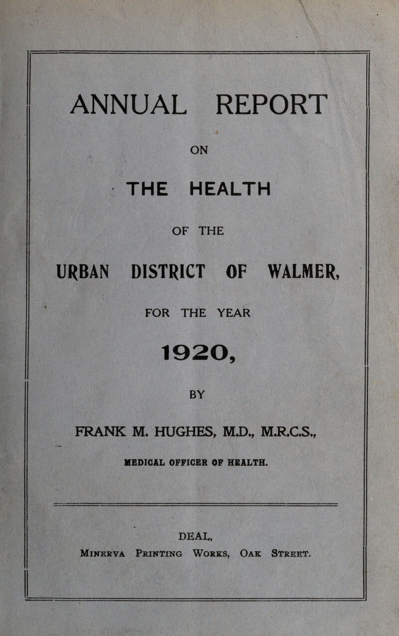 ANNUAL REPORT ON THE HEALTH OF THE URBAN DISTRICT OF WALMER, FOR THE YEAR 1920, BY FRANK M* HUGHES, MX>., KLR.GS-, MEDICAL OFFICER OF HEALTH. DEAL, Minerva Printing Works, Oak Street.