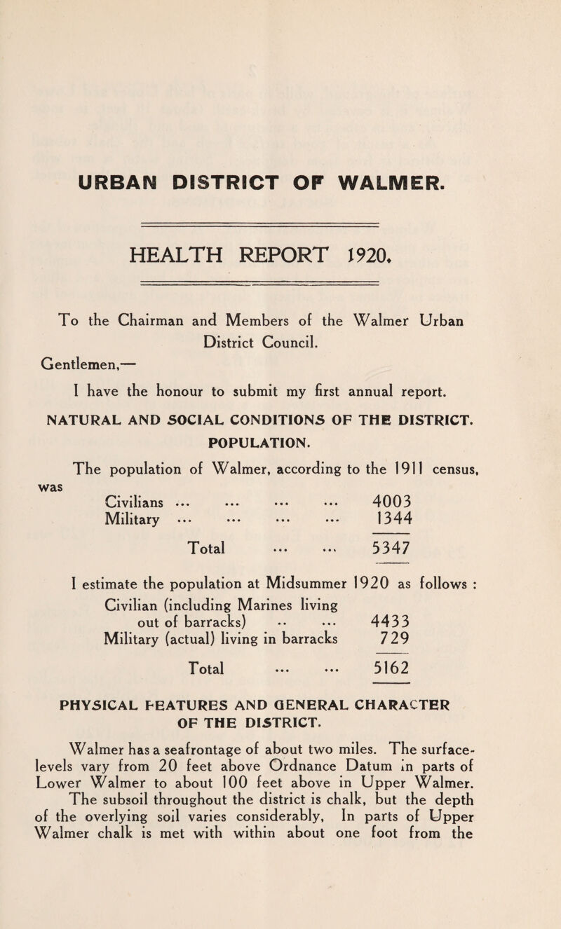 URBAN DISTRICT OF WALMER. HEALTH REPORT 1920. To the Chairman and Members of the Walmer Urban District Council. Gentlemen,— I have the honour to submit my first annual report. NATURAL AND SOCIAL CONDITIONS OF THE DISTRICT. POPULATION. The population of Walmer, according to the 1911 census, was Civilians ••• ••• ••• ••• 4003 Military ••• ••• ••• ••• 1344 Total ••• 3347 I estimate the population at Midsummer 1920 as follows : Civilian (including Marines living out of barracks) •• ••• 4433 Military (actual) living in barracks 729 Total ••• ••• 5162 PHYSICAL FEATURES AND GENERAL CHARACTER OF THE DISTRICT. Walmer has a seafrontage of about two miles. The surface- levels vary from 20 feet above Ordnance Datum in parts of Lower Walmer to about 100 feet above in Upper Walmer. The subsoil throughout the district is chalk, but the depth of the overlying soil varies considerably. In parts of Upper Walmer chalk is met with within about one foot from the