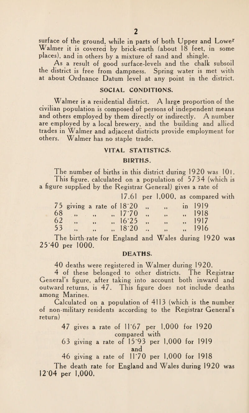 surface of the ground, while in parts of both Upper and Lower Walmer it is covered by brick-earth (about 18 feet, in some places), and in others by a mixture of sand and shingle. As a result of good surface-levels and the chalk subsoil the district is free from dampness. Spring water is met with at about Ordnance Datum level at any point in the district. SOCIAL CONDITIONS. Walmer is a residential district. A large proportion of the civilian population is composed of persons of independent means and others employed by them directly or indirectly. A number are employed by a local brewery, and the building and allied trades in Walmer and adjacent districts provide employment for others. Walmer has no staple trade. VITAL STATISTICS. BIRTHS. The number of births in this district during 1920 was 10 I. This figure, calculated on a population of 5734 (which is ure supplied by the Registrar General) gives a rate of 17.61 per 1,000, as compared with 75 giving a rate of I8'20 „ in 1919 68 „ „ „ 1770 „ 1918 62 .I675 „ 1917 53 „ „ 18-20 „ 1916 The birth-rate for England and Wales during 1920 was 25’40 per 1000. DEATHS. 40 deaths were registered in Walmer during 1920. 4 of these belonged to other districts. The Registrar General’s figure, after taking into account both inward and outward returns, is 47. This figure does not include deaths among Marines. Calculated on a population of 4113 (which is the number of non-military residents according to the Registrar General’s return) 47 gives a rate of 11'67 per 1,000 for 1920 compared with 63 giving a rate of 15*93 per 1,000 for 1919 and 46 giving a rate of 11*70 per 1,000 for 1918 The death rate for England and Wales during 1920 was 12 04 per 1,000.
