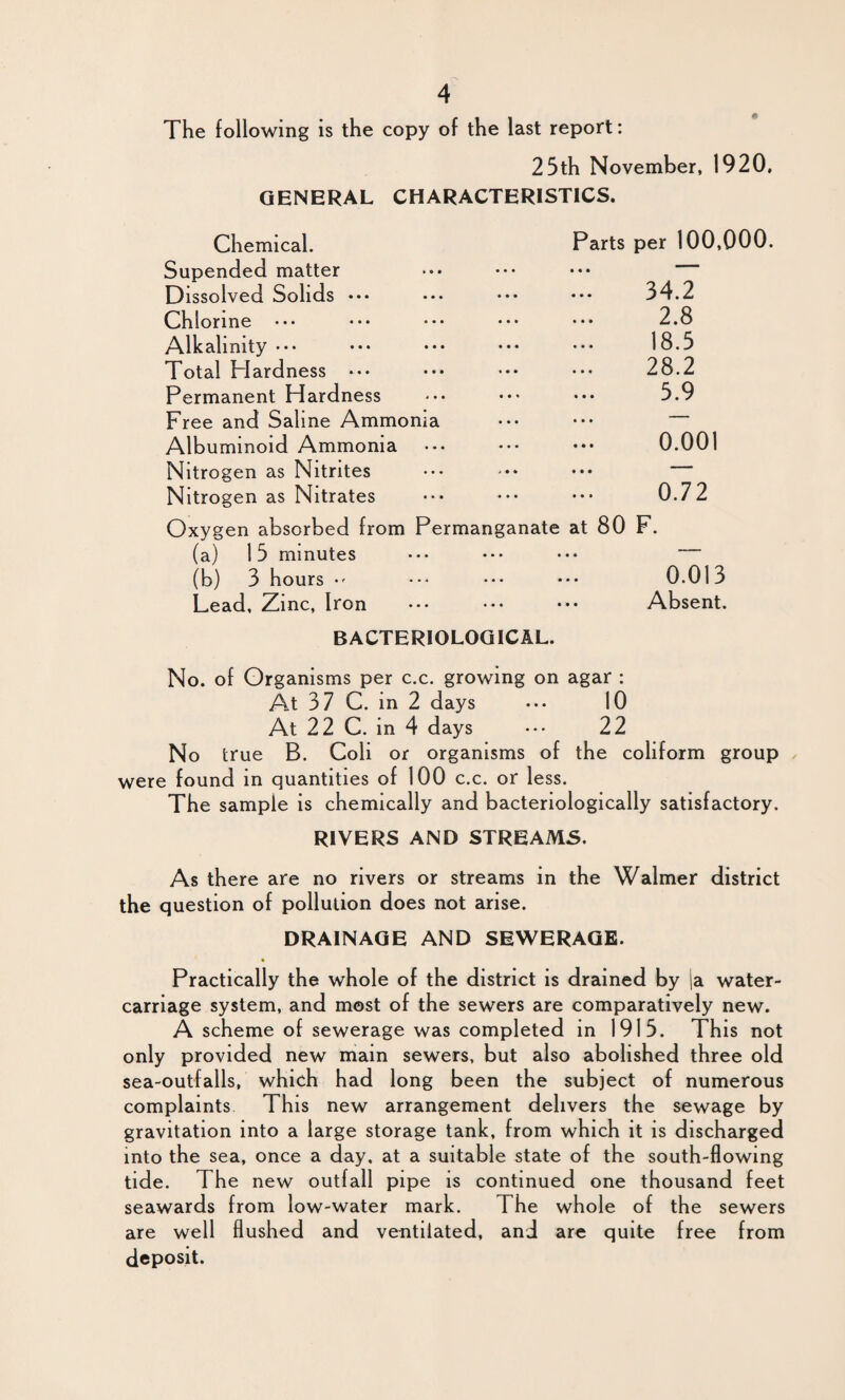 The following is the copy of the last report: 25th November, 1920, GENERAL CHARACTERISTICS. Chemical. Parts per 100,000. Supended matter Dissolved Solids ••• ••• ••• ••* 34.2 Chlorine ••• ••• ••• ••• ••• 2.8 Alkalinity ••• ••• ••• ••• ••• 18.5 Total Plardness ••• ••• ••• 28.2 Permanent Hardness ••• ••• ••• 5.9 Free and Saline Ammonia ••• ••• Albuminoid Ammonia ••• ••• ••• 0.001 Nitrogen as Nitrites ••• -• ••• Nitrogen as Nitrates ••• ••• ••• 0.72 Oxygen absorbed from Permanganate at 80 F. (a) 15 minutes ••• ••• ••• (b) 3 hours •- ••• ••• ••• 0.013 Lead, Zinc, Iron ••• ••• ••• Absent. BACTERIOLOGICAL. No. of Organisms per c.c. growing on agar : At 37 C. in 2 days 10 At 22 C. in 4 days ... 22 No true B. Coli or organisms of the coliform group were found in quantities of 100 c.c. or less. The sample is chemically and bacteriologically satisfactory. RIVERS AND STREAMS. As there are no rivers or streams in the Walmer district the question of pollution does not arise. DRAINAGE AND SEWERAGE. Practically the whole of the district is drained by |a water- carriage system, and most of the sewers are comparatively new. A scheme of sewerage was completed in 1915. This not only provided new main sewers, but also abolished three old sea-outfalls, which had long been the subject of numerous complaints This new arrangement delivers the sewage by gravitation into a large storage tank, from which it is discharged into the sea, once a day. at a suitable state of the south-flowing tide. The new o utfall pipe is continued one thousand feet seawards from low-water mark. The whole of the sewers are well flushed and ventilated, and are quite free from deposit.