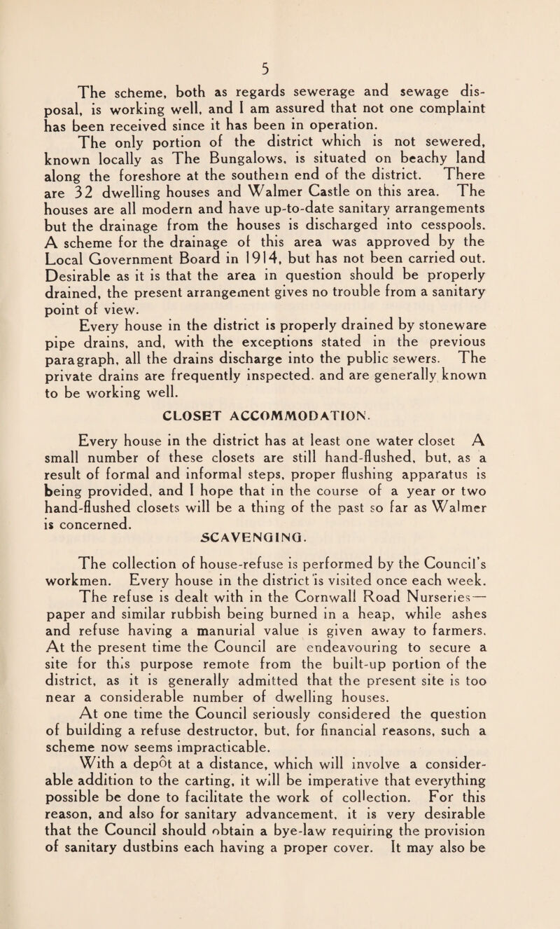 The scheme, both as regards sewerage and sewage dis¬ posal, is working well, and I am assured that not one complaint has been received since it has been in operation. The only portion of the district which is not sewered, known locally as The Bungalows, is situated on beachy land along the foreshore at the southern end of the district. There are 32 dwelling houses and Walmer Castle on this area. The houses are all modern and have up-to-date sanitary arrangements but the drainage from the houses is discharged into cesspools. A scheme for the drainage of this area was approved by the Local Government Board in 1914, but has not been carried out. Desirable as it is that the area in question should be properly drained, the present arrangement gives no trouble from a sanitary point of view. Every house in the district is properly drained by stoneware pipe drains, and, with the exceptions stated in the previous paragraph, all the drains discharge into the public sewers. The private drains are frequently inspected, and are generally known to be working well. CLOSET ACCOMMODATION. Every house in the district has at least one water closet A small number of these closets are still hand-flushed, but, as a result of formal and informal steps, proper flushing apparatus is being provided, and I hope that in the course of a year or two hand-flushed closets will be a thing of the past so far as Walmer is concerned. SCAVENGING. The collection of house-refuse is performed by the Council’s workmen. Every house in the district is visited once each week. The refuse is dealt with in the Cornwall Road Nurseries — paper and similar rubbish being burned in a heap, while ashes and refuse having a manurial value is given away to farmers. At the present time the Council are endeavouring to secure a site for this purpose remote from the built-up portion of the district, as it is generally admitted that the present site is too near a considerable number of dwelling houses. At one time the Council seriously considered the question of building a refuse destructor, but, for financial reasons, such a scheme now seems impracticable. With a depot at a distance, which will involve a consider¬ able addition to the carting, it will be imperative that everything possible be done to facilitate the work of collection. For this reason, and also for sanitary advancement, it is very desirable that the Council should obtain a bye-law requiring the provision of sanitary dustbins each having a proper cover. It may also be