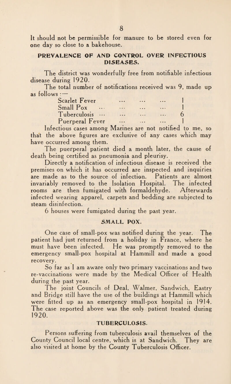 It should not be permissible for manure to be stored even for one day so close to a bakehouse. PREVALENCE OF AND CONTROL OVER INFECTIOUS DISEASES. The district was wonderfully free from notifiable infectious disease during 1920, The total number of notifications received was 9, made up as follows : — Scarlet Fever ••• ••• • •• 1 Small Pox ••• ... ••• 1 Tuberculosis ••• ••• ••• ••• 6 Puerperal Fever ••• ••• ••• 1 Infectious cases among Marines are not notified to me, so that the above figures are exclusive of any cases which may have occurred among them. The puerperal patient died a month later, the cause of death being certified as pneumonia and pleurisy. Directly a notification of infectious disease is received the premises on which it has occurred are inspected and inquiries are made as to the source of infection. Patients are almost invariably removed to the Isolation Hospital. The infected rooms are then fumigated with formaldehyde. Afterwards infected wearing apparel, carpets and bedding are subjected to steam disinfection. 6 houses were fumigated during the past year. SMALL POX. One case of small-pox was notified during the year. The patient had just returned from a holiday in France, where he must have been infected. He was promptly removed to the emergency small-pox hospital at Hammill and made a good recovery. So far as I am aware only two primary vaccinations and two re-vaccinations were made by the Medical Officer of Health during the past year. The joint Councils of Deal, Walmer, Sandwich, Eastry and Bridge still have the use of the buildings at Hammill which were fitted up as an emergency small-pox hospital in 1914. The case reported above was the only patient treated during 1920. TUBERCULOSIS. Persons suffering from tuberculosis avail themselves of the County Council local centre, which is at Sandwich. They are also visited at home by the County Tuberculosis Officer.