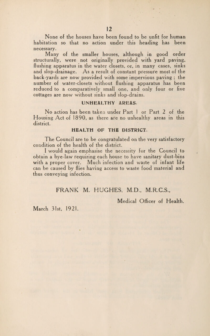 None of the houses have been found to be unfit for human habitation so that no action under this heading has been necessary. Many of the smaller houses, although in good order structurally, were not originally provided with yard paving, flushing apparatus in the water closets, or, in many cases, sinks and slop-drainage. As a result of constant pressure most of the back-yards are now provided with some impervious paving ; the number of water-closets without flushing apparatus has been reduced to a comparatively small one, and only four or five cottages are now without sinks and slop-drains. UNHEALTHY AREAS. No action has been taken under Part 1 or Part 2 of the Housing Act of 1890, as there are no unhealthy areas in this district. HEALTH OF THE DISTRICT. The Council are to be congratulated on the very satisfactory condition of the health of the district. I would again emphasise the necessity for the Council to obtain a bye-law requiring each house to have sanitary dust-bins with a proper cover. Much infection and waste of infant life can be caused by flies having access to waste food material and thus conveying infection. FRANK M. HUGHES, M.D., M.R.C.S., March 31st, 1921. Medical Officer of Health.