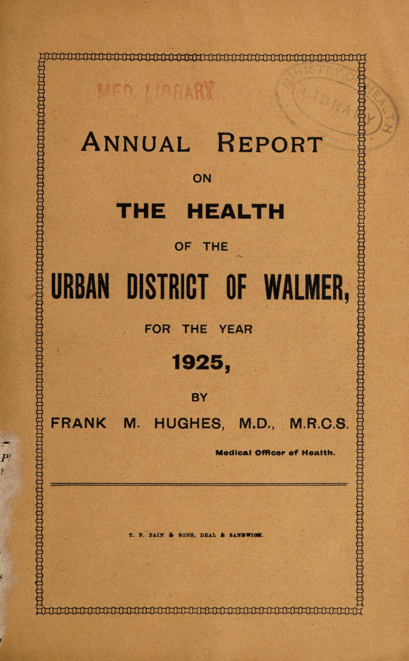 Annual Report ON THE HEALTH n OF THE URBAN DISTRICT OF WALMER, FOR THE YEAR 1925, P! 1 BY FRANK M. HUGHES, M.D., M.R.C.S. Medical Officer of Health, S T. T. PAIN k SONS, DEAL k BANBWKW. f