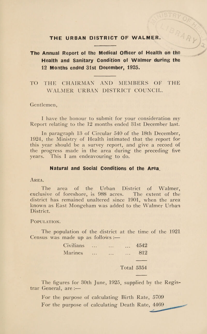 THE URBAN DISTRICT OF WALMER, The Annual Report of the Medical Officer of Health on the Health and Sanitary Condition of Walmer during the 12 Months ended 31st December, 1925. TO THE CHAIRMAN AND MEMBERS OF THE WALMER URBAN DISTRICT COUNCIL. Gentlemen, I have the honour to submit for your consideration my Report relating- to the 12 months ended 31st December last. In paragraph 13 of Circular 540 of the 18th December, 1924, the Ministry of Health intimated that the report for this year should be a survey report, and give a record of the progress made in the area during the preceding five years. This I am endeavouring to do. Natural and Social Conditions of the Area. Area. The area of the Urban District of Walmer, exclusive of foreshore, is 988 acres. The extent of the district has remained unaltered since 1901, when the area known as East Mongeham was added to the Walmer Urban District. Population. The population of the district at the time of the 1921 Census was made up as follows :— 4542 812 Civilians Marines Total 5354 The figures for 30th June, 1925, supplied by the Regis¬ trar General, are :— For the purpose of calculating Birth Rate, 5709 For the purpose of calculating Death Rate, A-A.&Q