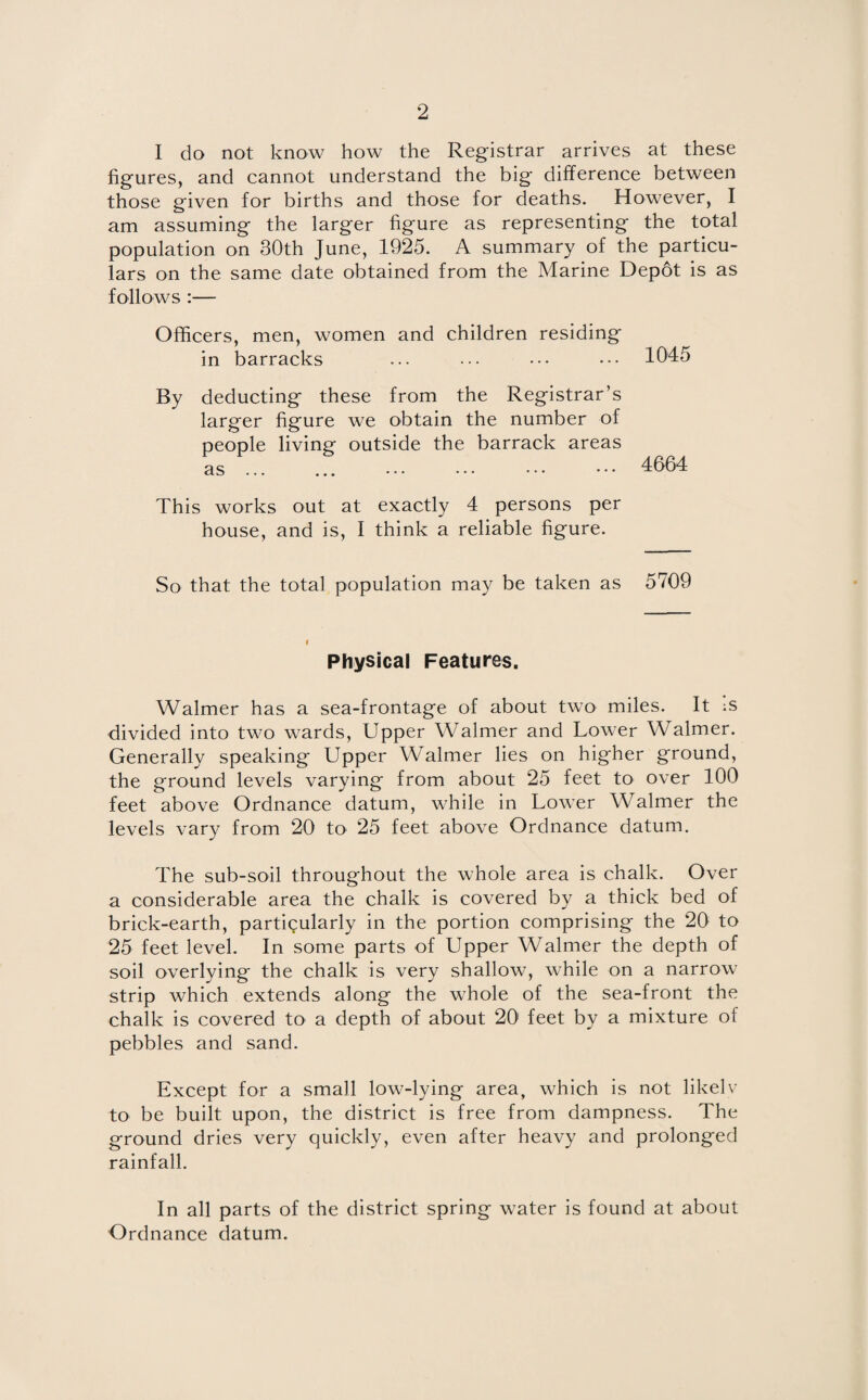 I do not know how the Registrar arrives at these figures, and cannot understand the big difference between those given for births and those for deaths. However, I am assuming the larger figure as representing the total population on 30th June, 1925. A summary of the particu¬ lars on the same date obtained from the Marine Depot is as follows :— Officers, men, women and children residing in barracks ... ••• ••• • •• 1045 By deducting these from the Registrar’s larger figure we obtain the number of people living outside the barrack areas as. . 4664 This works out at exactly 4 persons per house, and is, I think a reliable figure. So that the total population may be taken as 5709 Physical Features. Walmer has a sea-frontage of about two miles. It Is divided into two wards, Upper Walmer and Lower Walmer. Generally speaking Upper Walmer lies on higher ground, the ground levels varying from about 25 feet to over 100 feet above Ordnance datum, while in Lower Walmer the levels vary from 20 to 25 feet above Ordnance datum. The sub-soil throughout the whole area is chalk. Over a considerable area the chalk is covered by a thick bed of brick-earth, particularly in the portion comprising the 20 to 25 feet level. In some parts of Upper Walmer the depth of soil overlying the chalk is very shallow, while on a narrow- strip which extends along the whole of the sea-front the chalk is covered to a depth of about 20 feet by a mixture of pebbles and sand. Except for a small low-lying area, which is not likely to be built upon, the district is free from dampness. The ground dries very quickly, even after heavy and prolonged rainfall. In all parts of the district spring water is found at about Ordnance datum.