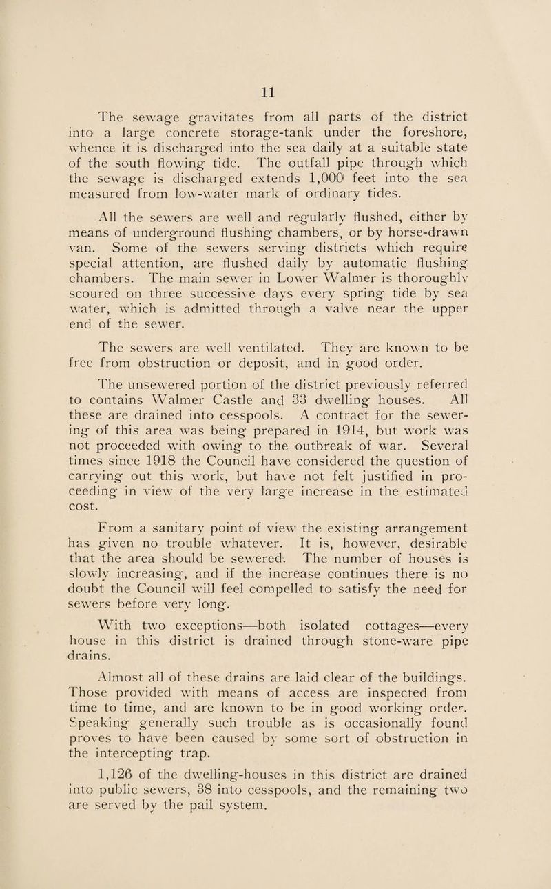 The sewage gravitates from all parts of the district into a large concrete storage-tank under the foreshore, whence it is discharged into the sea daily at a suitable state of the south flowing tide. The outfall pipe through which the sewage is discharged extends 1,000 feet into the sea measured from low-water mark of ordinary tides. All the sewers are well and regularly flushed, either by means of underground flushing chambers, or by horse-drawn van. Some of the sewers serving districts which require special attention, are flushed daily by automatic flushing chambers. The main sewer in Lower Walmer is thoroughly scoured on three successive days every spring tide by sea water, which is admitted through a valve near the upper end of the sewer. The sewers are well ventilated. They are known to be free from obstruction or deposit, and in good order. The unsewered portion of the district previously referred to contains Walmer Castle and 33 dwelling houses. All these are drained into cesspools. A contract for the sewer¬ ing of this area was being prepared in 1914, but work was not proceeded with owing to the outbreak of war. Several times since 1918 the Council have considered the question of carrying out this work, but have not felt justified in pro¬ ceeding in view of the very large increase in the estimated cost. From a sanitary point of view the existing arrangement has given no trouble whatever. It is, however, desirable that the area should be sewered. The number of houses is slowly increasing, and if the increase continues there is no doubt the Council will feel compelled to satisfy the need for sewers before very long. With two exceptions—both isolated cottages—every house in this district is drained through stone-ware pipe drains. Almost all of these drains are laid clear of the buildings. Those provided with means of access are inspected from time to time, and are known to be in good working order. Speaking generally such trouble as is occasionally found proves to have been caused by some sort of obstruction in the intercepting trap. 1,126 of the dwelling-houses in this district are drained into public sewers, 38 into cesspools, and the remaining two are served by the pail system.