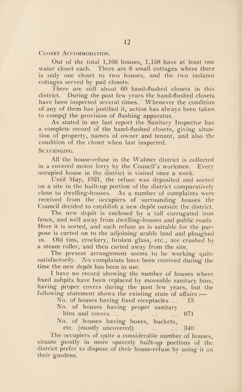 Closet Accommodation. Out of the total 1,166 houses, 1,158 have at least one water closet each. There are 6 small cottages where there is only one closet to two houses, and the two isolated cottages served by pail closets. There are still about 60 hand-flushed closets in this district. During the past few years the hand-flushed closets have been inspected several times. Whenever the condition of any of them has justified it, action has always been taken to compel the provision of flushing apparatus. As stated in my last report the Sanitary Inspector has a complete record of the hand-flushed closets, giving situa¬ tion of property, names of owner and tenant, and also the condition of the closet when last inspected. Scavenging. All the house-refuse in the Walmer district is collected in a covered motor lorry by the Council’s workmen. Every occupied house in the district is visited once a week. Until May, 1921, the refuse was deposited and sorted on a site in the built-up portion of the district comparatively close to dwelling-houses. As a number of complaints were received from the occupiers of surrounding houses the Council decided to establish a new depot outside the district. The new depot is enclosed by a tall corrugated iron fence, and well away from dwelling-houses and public roads. Here it is sorted, and such refuse as is suitable for the pur¬ pose is carted on to the adjoining arable land and ploughed in. Old tins, crockery, broken glass, etc., are crushed by a steam roller, and then carted away from the site. The present arrangement seems to be working quite satisfactorily. .No complaints have been received during the time the new depot has been in use. I have no record showing the number of houses where fixed ashpits have been replaced by moveable sanitary bins, having proper covers during the past few years, but the following statement shows the existing state of affairs :— No. of houses having fixed receptacles ... 13 No. of houses having proper sanitary bins and covers ... ... ... ... 671 No. of houses having boxes, buckets, etc. (mostly uncovered) ... ... 340 The occupiers of quite a considerable number of houses, situate mostly in more sparcely built-up portions of the district prefer to dispose of their house-refuse by using it on their gardens.
