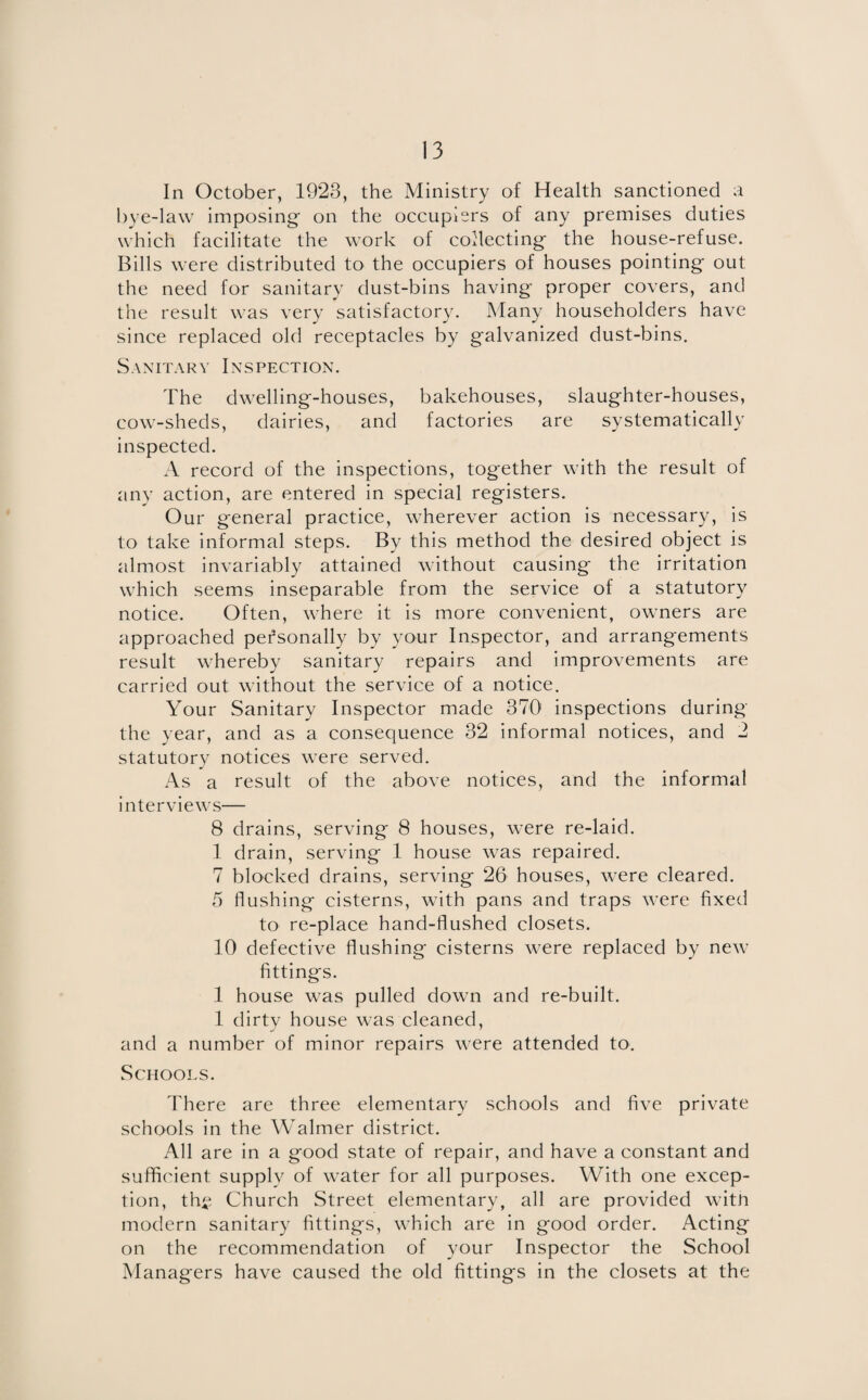 In October, 1923, the Ministry of Health sanctioned a bye-law imposing- on the occupiers of any premises duties which facilitate the work of collecting the house-refuse. Bills were distributed to the occupiers of houses pointing out the need for sanitary dust-bins having proper covers, and the result was very satisfactory. Many householders have since replaced old receptacles by galvanized dust-bins. Sanitary Inspection. The dwelling-houses, bakehouses, slaughter-houses, cow-sheds, dairies, and factories are systematically inspected. A record of the inspections, together with the result of any action, are entered in special registers. Our general practice, wherever action is necessary, is to take informal steps. By this method the desired object is almost invariably attained without causing the irritation which seems inseparable from the service of a statutory notice. Often, where it is more convenient, owners are approached personally by your Inspector, and arrangements result whereby sanitary repairs and improvements are carried out without the service of a notice. Your Sanitary Inspector made 370' inspections during the year, and as a consequence 32 informal notices, and 2 statutory notices were served. As a result of the above notices, and the informal interviews— 8 drains, serving 8 houses, were re-laid. 1 drain, serving 1 house was repaired. 7 blocked drains, serving 26 houses, were cleared. 5 flushing cisterns, with pans and traps were fixed to re-place hand-flushed closets. 10 defective flushing cisterns were replaced by new fittings. 1 house was pulled down and re-built. 1 dirty house was cleaned, and a number of minor repairs were attended to. Schools. There are three elementary schools and five private schools in the Walmer district. All are in a good state of repair, and have a constant and sufficient supply of water for all purposes. With one excep¬ tion, thf Church Street elementary, all are provided with modern sanitary fittings, which are in good order. Acting on the recommendation of your Inspector the School Managers have caused the old fittings in the closets at the