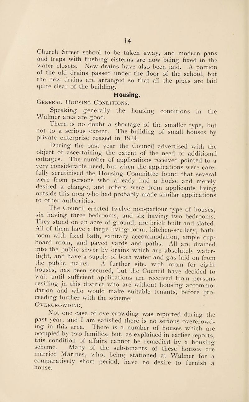 Church Street school to be taken away, and modern pans and traps with flushing- cisterns are now being- fixed in the water closets. New drains have also been laid. A portion of the old drains passed under the floor of the school, but the new drains are arranged so that all the pipes are laid quite clear of the building. Housing. General Housing Conditions. Speaking generally the housing conditions in the Walmer area are good. There is no doubt a shortage of the smaller type, but not to a serious extent. The building of small houses by private enterprise ceased in 1914. During the past year the Council advertised with the object of ascertaining the extent of the need of additional cottages. The number of applications received pointed to a very considerable need, but when the applications were care¬ fully scrutinised the Housing Committee found that several were from persons who already had a house and merely desired a change, and others were from applicants living- outside this area who had probably made similar applications to other authorities. Ihe Council erected twelve non-parlour type of houses, six having three bedrooms, and six having two bedrooms. They stand on an acre of ground, are brick built and slated. All of them have a large living-room, kitchen-scullery, bath¬ room with fixed bath, sanitary accommodation, ample cup¬ board room, and paved yards and paths. All are drained into' the public sewer by drains which are absolutely water- tight, and have a supply of both water and gas laid on from the public mains. A further site, with room for eight houses, has been secured, but the Council have decided to wait until sufficient applications are received from persons residing in this district who are without housing accommo¬ dation and who would make suitable tenants, before pro¬ ceeding further with the scheme. Overcrowding. Not one case of overcrowding was reported during the past year, and I am satisfied there is no serious overcrowd¬ ing in this area. There is a number of houses which are occupied by two families, but, as explained in earlier reports, this condition of affairs cannot be remedied by a housing scheme. Many of the sub-tenants of these houses are married Marines, who, being stationed at Walmer for a comparatively short period, have no desire to furnish a house.