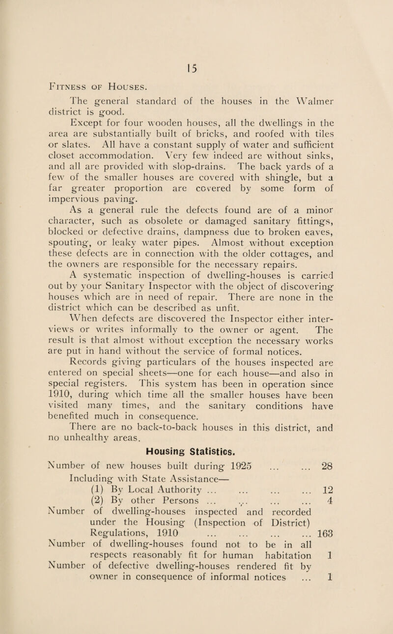 Fitness of Houses. The general standard of the houses in the Walmer district is good. Except for four wooden houses, all the dwelling's in the area are substantially built of bricks, and roofed with tiles or slates. All have a constant supply of water and sufficient closet accommodation. Very few indeed are without sinks, and all are provided with slop-drains. The back yards of a few of the smaller houses are covered with shingle, but a far greater proportion are covered by some form of impervious paving. As a general rule the defects found are of a minor character, such as obsolete or damaged sanitary fittings, blocked or defective drains, dampness due to* broken eaves, spouting, or leaky water pipes. Almost without exception these defects are in connection with the older cottages, and the owners are responsible for the necessary repairs. A systematic inspection of dwelling-houses is carried out by your Sanitary Inspector with the object of discovering houses which are in need of repair. There are none in the district which can be described as unfit. When defects are discovered the Inspector either inter¬ views or writes informally to the owner or agent. The result is that almost without exception the necessary works are put in hand without the service of formal notices. Records giving particulars of the houses inspected are entered on special sheets—one for each house—and also in special registers. This system has been in operation since 1910, during which time all the smaller houses have been visited many times, and the sanitary conditions have benefited much in consequence. There are no back-to-back houses in this district, and no unhealthy areas. Housing Statistics. Number of new houses built during 1925 ... ... 28 Including with State Assistance— (1) By Local Authority ... ... ... ... 12 (2) By other Persons ... ... ... ... 4 Number of dwelling-houses inspected and recorded under the Housing (Inspection of District) Regulations, 1910 .163 Number of dwelling-houses found not to be in all respects reasonably fit for human habitation 1 Number of defective dwelling-houses rendered fit by owner in consequence of informal notices ... 1