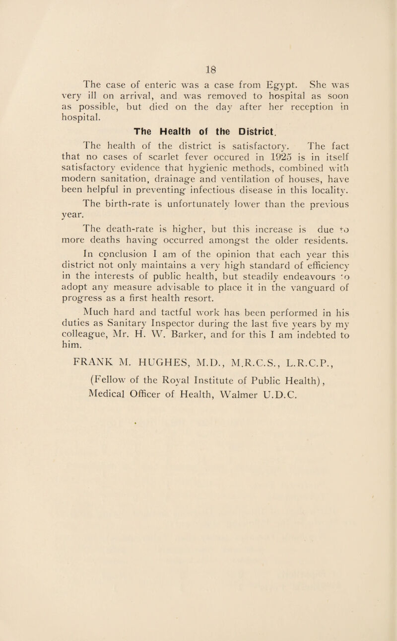 The case of enteric was a case from Egypt. She was very ill on arrival, and was removed to hospital as soon as possible, but died on the day after her reception in hospital. The Health of the District. The health of the district is satisfactory. The fact that no cases of scarlet fever occured in 1925 is in itself satisfactory evidence that hygienic methods, combined with modern sanitation, drainage and ventilation of houses, have been helpful in preventing infectious disease in this locality. The birth-rate is unfortunately lower than the previous year. The death-rate is higher, but this increase is due to more deaths having occurred amongst the older residents. In conclusion I am of the opinion that each year this district not only maintains a very high standard of efficiency in the interests of public health, but steadily endeavours to adopt any measure advisable to place it in the vanguard of progress as a first health resort. Much hard and tactful work has been performed in his duties as Sanitary Inspector during the last five years by my colleague, Mr. H. W. Barker, and for this I am indebted to him. FRANK M. HUGHES, M.D., M.R.C.S., L.R.C.P., (Fellow of the Royal Institute of Public Health), Medical Officer of Health, Walmer U.D.C.