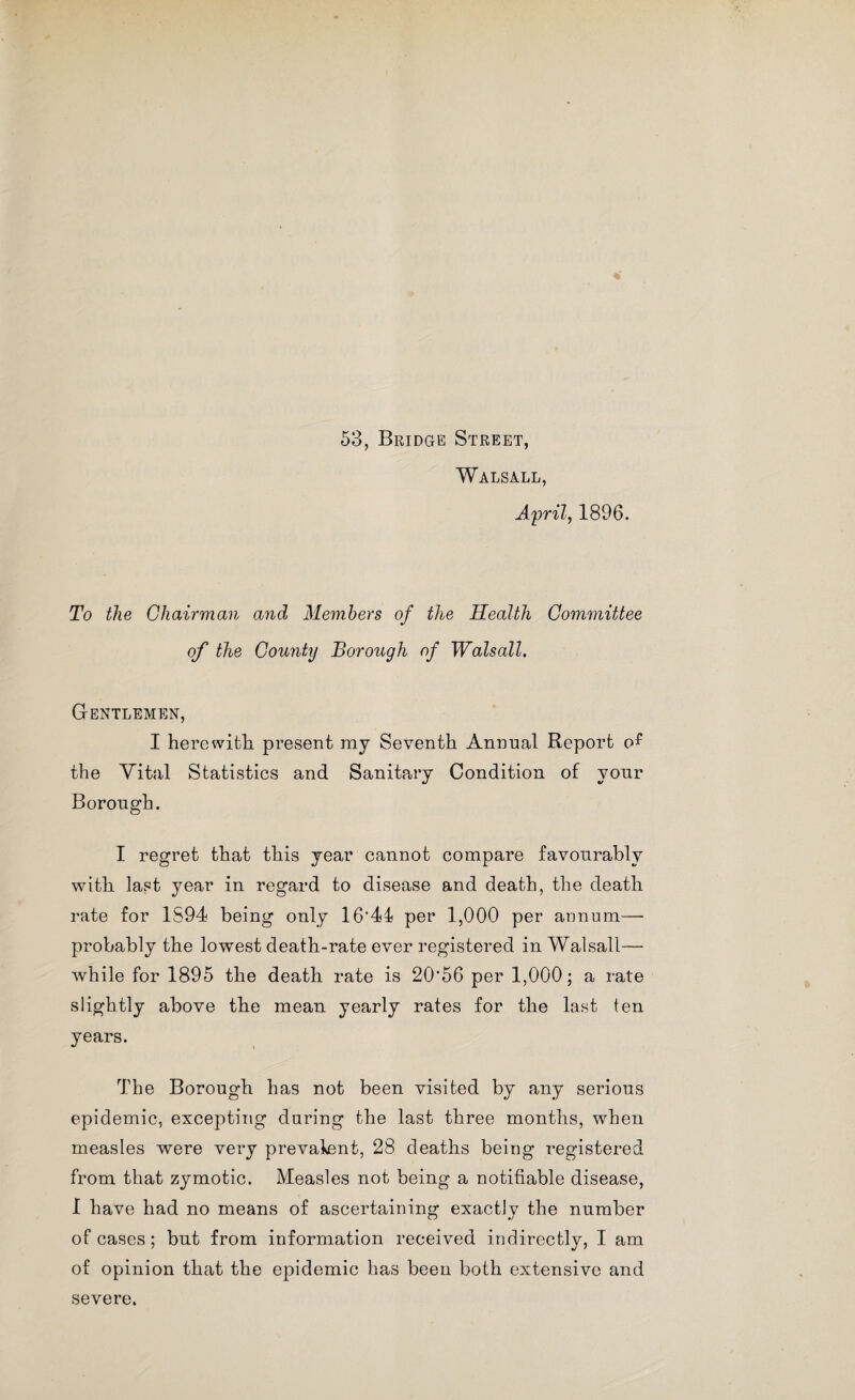 Walsall, April, 1896. To the Chairman and Members of the Health Committee of the County Borough of Walsall. Gentlemen, I herewith, present my Seventh Annual Report the Vital Statistics and Sanitary Condition of your Borough. I regret that this year cannot compare favourably with last year in regard to disease and death, the death rate for 1S94 being only 16'44 per 1,000 per annum— probably the lowest death-rate ever registered in Walsall— while for 1895 the death rate is 20'56 per 1,000; a rate slightly above the mean yearly rates for the last ten years. The Borough has not been visited by any serious epidemic, excepting during the last three months, when measles were very prevalent, 28 deaths being registered from that zymotic. Measles not being a notifiable disease, 1 have had no means of ascertaining exactly the number of cases; but from information received indirectly, I am of opinion that the epidemic has been both extensive and severe.