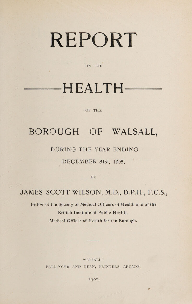 REPORT ON THE —HEALTH— OF THE BOROUGH OF WALSALL, DURING THE YEAR ENDING DECEMBER 31st, 1905, JAMES SCOTT WILSON, M.D., D.P.H., F.C.S., Fellow of the Society of Medical Officers of Health and of the British Institute of Public Health, Medical Officer of Health for the Borough. WALSALL : BALLINGER AND DEAN, PRINTERS, ARCADE. 1906.