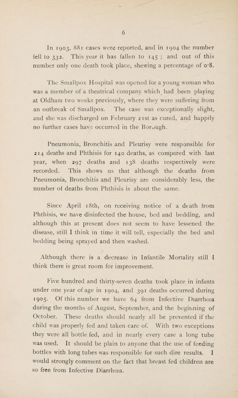 In 1903, 881 cases were reported, and in 1904 the number fell to 332. This year it has fallen to 145 ; and out of this number only one death took place, shewing a percentage of o'8. The Smallpox Hospital was opened for a young woman who was a member of a theatrical company which had been playing at Oldham two weeks previously, where they were suffering from an outbreak of Smallpox. The case was exceptionally slight, and she was discharged on February 21st as cured, and happily no further cases have occurred in the Borough. Pneumonia, Bronchitis and Pleurisy were responsible for 214 deaths and Phthisis for 140 deaths, as compared with last year, when 297 deaths and 138 deaths respectively were recorded. This shows us that although the deaths from Pneumonia, Bronchitis and Pleurisy are considerably less, the number of deaths from Phthisis is about the same. Since April 18th, on receiving notice of a death from Phthisis, we have disinfected the house, bed and bedding, and although this at present does not seem to have lessened the disease, still I think in time it will tell, especially the bed and bedding being sprayed and then washed. Although there is a decrease in Infantile Mortality still I think there is great room for improvement. Five hundred and thirty-seven deaths took place in infants under one year of age in 1904, and 391 deaths occurred during 1905. Of this number we have 64 from Infective Diarrhoea during the months of August, September, and the beginning of October. These deaths should nearly all be prevented if the child was properly fed and taken care of. With two exceptions they were all bottle fed, and in nearly every case a long tube was used. It should be plain to anyone that the use of feeding bottles with long tubes was responsible for such dire results. I would strongly comment on the fact that breast fed children are so free from Infective Diarrhoea.