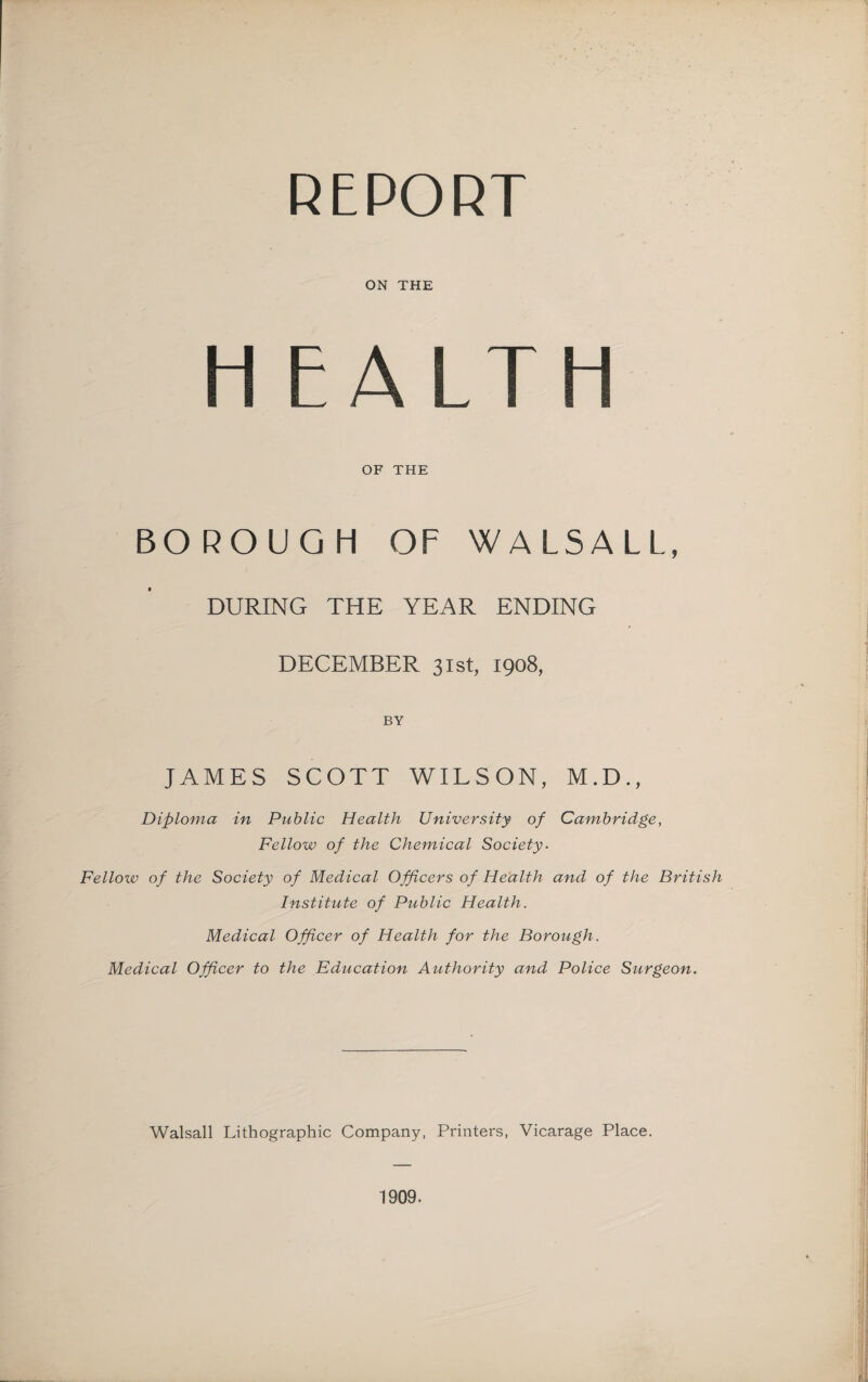 REPORT ON THE H EALTH OF THE BOROUGH OF WALSALL, DURING THE YEAR ENDING DECEMBER 31st, 1908, BY JAMES SCOTT WILSON, M.D., Diploma in Public Health University of Cambridge, Fellow of the Chemical Society. Fellow of the Society of Medical Officers of Health and of the British Institute of Public Health. Medical Officer of Health for the Borough. Medical Officer to the Education Authority and Police Surgeon. Walsall Lithographic Company, Printers, Vicarage Place. 1909.