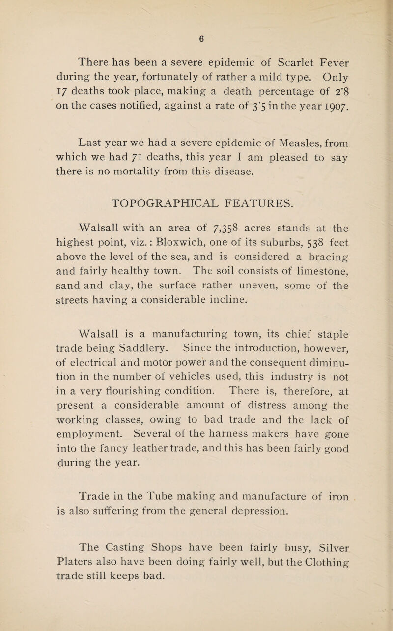There has been a severe epidemic of Scarlet Fever during the year, fortunately of rather a mild type. Only 17 deaths took place, making a death percentage Of 2’8 on the cases notified, against a rate of 3’5 in the year 1907. Last year we had a severe epidemic of Measles, from which we had 71 deaths, this year I am pleased to say there is no mortality from this disease. TOPOGRAPHICAL FEATURES. Walsall with an area of 7)358 acres stands at the highest point, viz.: Bloxwich, one of its suburbs, 538 feet above the level of the sea, and is considered a bracing and fairly healthy town. The soil consists of limestone, sand and clay, the surface rather uneven, some of the streets having a considerable incline. Walsall is a manufacturing town, its chief staple trade being Saddlery. Since the introduction, however, of electrical and motor power and the consequent diminu¬ tion in the number of vehicles used, this industry is not in a very flourishing condition. There is, therefore, at present a considerable amount of distress among the working classes, owing to bad trade and the lack of employment. Several of the harness makers have gone into the fancy leather trade, and this has been fairly good during the year. Trade in the Tube making and manufacture of iron is also suffering from the general depression. The Casting Shops have been fairly busy. Silver Platers also have been doing fairly well, but the Clothing trade still keeps bad.
