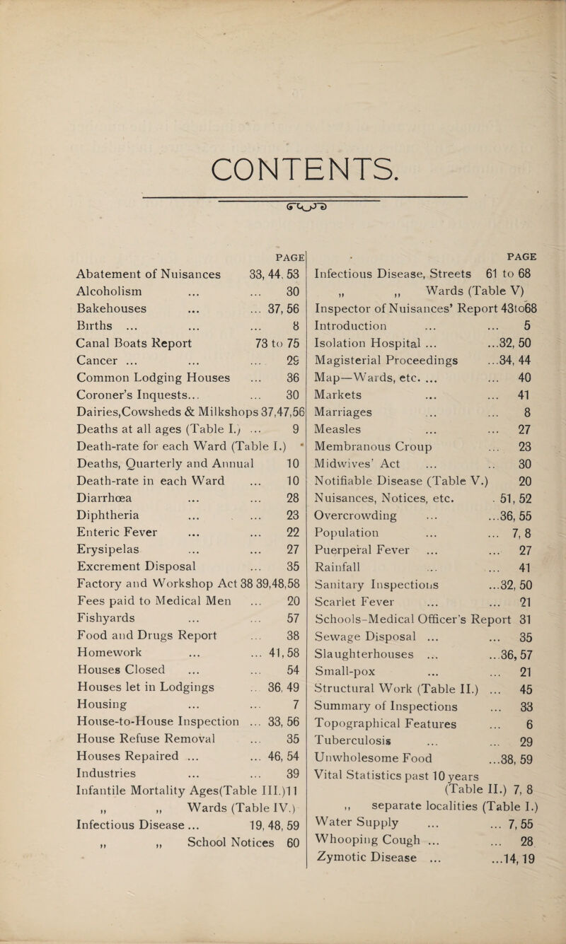 CONTENTS. PAGE Abatement of Nuisances 33, 44, 53 Alcoholism ... ... 30 Bakehouses ... ... 37,56 Births ... ... ... 3 Canal Boats Report 73 to 75 Cancer ... ... ... 29 Common Lodging Houses ... 36 Coroner’s Inquests... ... 30 Dairies,Cowsheds & Milkshops 37,47,56 Deaths at all ages (Table I.y ... 9 Death-rate for each Ward (Table I.) ‘ Deaths, Quarterly and Annual 10 Death-rate in each Ward ... 10 Diarrhoea ... ... 28 Diphtheria ... ... 23 Enteric Fever ... ... 22 Erysipelas ... ... 27 Excrement Disposal ... 35 Factory and Workshop Act 38 39,48,58 Fees paid to Medical Men ... 20 Fishyards ... ... 57 Food and Drugs Report ... 38 Homework ... ... 41,58 Houses Closed ... ... 54 Houses let in Lodgings .. 36,49 Housing ... ... 7 House-to-House Inspection ... 33,56 House Refuse Removal ... 35 Houses Repaired ... ... 46, 54 Industries ... ... 39 Infantile Mortality Ages(Table IIL)11 „ „ Wards (Table IV.) Infectious Disease ... 19,48,59 School Notices 60 PAGE Infectious Disease, Streets 61 to 68 „ ,, Wards (Table V) Inspector of Nuisances’ Report 43to68 Introduction ... ... 5 Isolation Hospital ... ...32, 50 Magisterial Proceedings ...34,44 Map—Wards, etc. ... ... 40 Markets ... ... 41 Marriages ,.. ... 8 Measles ... ... 27 Membranous Croup ... 23 Midwives’ Act ... .. 30 Notifiable Disease (Table V.) 20 Nuisances, Notices, etc. . 51, 52 Overcrowding ... ...36,55 Population ... ... 7, 8 Puerperal Fever ... ... 27 Rainfall ... ... 41 Sanitary Inspections ...32, 50 Scarlet Fever ... ... 21 Schools-Medical Officer’s Report 31 Sewage Disposal ... ... 35 Slaughterhouses ... ...36,57 Small-pox ... ... 21 Structural Work (Table 11.) ... 45 Summary of Inspections ... 33 Topographical Features ... 6 Tuberculosis ... ... 29 Unwholesome Food ...38, 59 Vital Statistics past 10 years (Table II.) 7, 8 ,, separate localities (Table I.) Water Supply ... ... 7^55 Whooping Cough ... ... 28 Zymotic Disease ... ...14,19