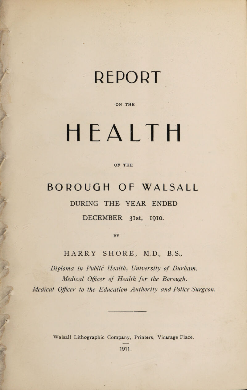 REPORT ON THE H EALTH OF THE BOROUGH OF WALSALL DURING THE YEAR ENDED DECEMBER 31st, 1910. BY HARRY SHORE, M.D., B. S., Diploma in Public Health, University of Durham. Medical Officer of Health for the Borough. Medical Officer to the Education Authority and Police Surgeon. Walsall Lithographic Company, Printers, Vicarage Place.