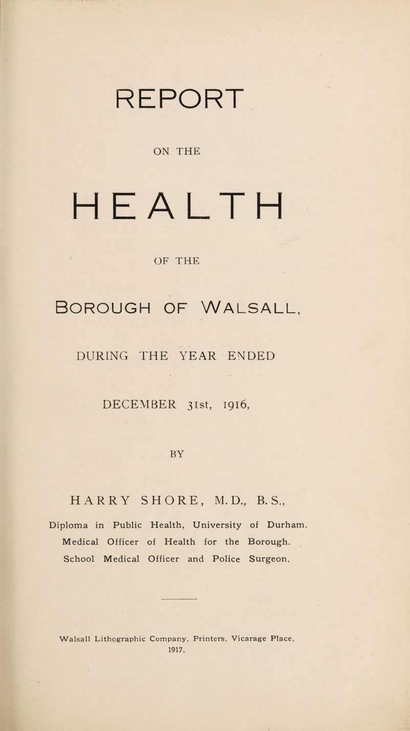 REPORT ON THE HEALTH OF THE Borough of Walsall, DURING THE YEAR ENDED DECEMBER 31st, 1916, BY HARRY SHORE, M. D.f B. S., Diploma in Public Health, University of Durham. Medical Officer of Health for the Borough. School Medical Officer and Police Surgeon. Walsall Lithographic Company, Printers, Vicarage Place, 1917.