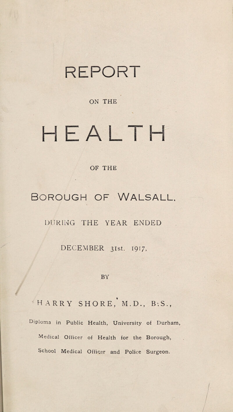 REPORT ON THE HEALTH OF THE Borough of Walsall, DURING THE YEAR ENDED DECEMBER 31st. 1917, BY HARRY SHORE, M.D., BS ., diploma in Public Health, University of Durham, Medical Officer of Health for the Borough, School Medical Officer and Police Surgeon.