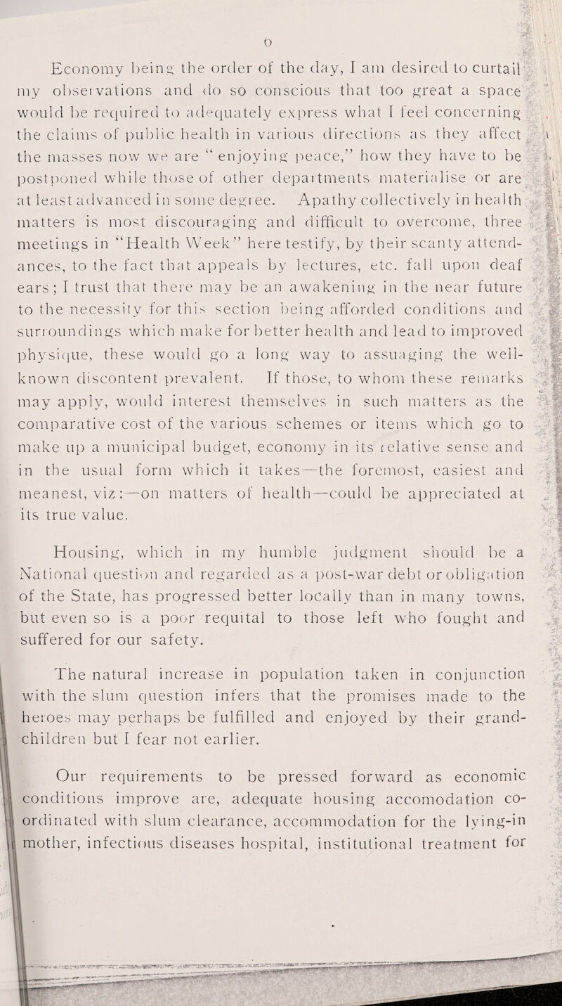 Economy being the order of the day, I am desired to curtail my observations and do so conscious that too great a space would be required to adequately express what I feel concerning the claims of public health in various directions as they affect the masses now we are “ enjoying peace how they have to be postponed while those of other departments materialise or are at least advanced in some degree. Apathy collectively in health matters is most discouraging and difficult to overcome, three meetings in “Health Week” here testify, by their scanty attend¬ ances, to the fact that appeals by lectures, etc. fall upon deaf ears; I trust that there may be an awakening in the near future to the necessity for this section being afforded conditions and surroundings which make for better health and lead to improved physique, these would go a long way to assuaging the well- known discontent prevalent. If those, to whom these remarks may apply, would interest themselves in such matters as the comparative cost of the various schemes or items which go to make up a municipal budget, economy in its relative sense and in the usual form which it takes—the foremost, easiest and meanest, viz:—on matters of health—could be appreciated at its true value. Housing, which in my humble judgment should be a National question and regarded as a post-war debt or obligation of the State, has progressed better locally than in many towns, but even so is a poor requital to those left who fought and suffered for our safety. The natural increase in population taken in conjunction with the slum question infers that the promises made to the 1 heroes may perhaps be fulfilled and enjoyed by their grand- 3j children but I fear not earlier. Our requirements to be pressed forward as economic 1 conditions improve are, adequate housing accomodation co- I ordinated with slum clearance, accommodation for the lying-in \ mother, infectious diseases hospital, institutional treatment for