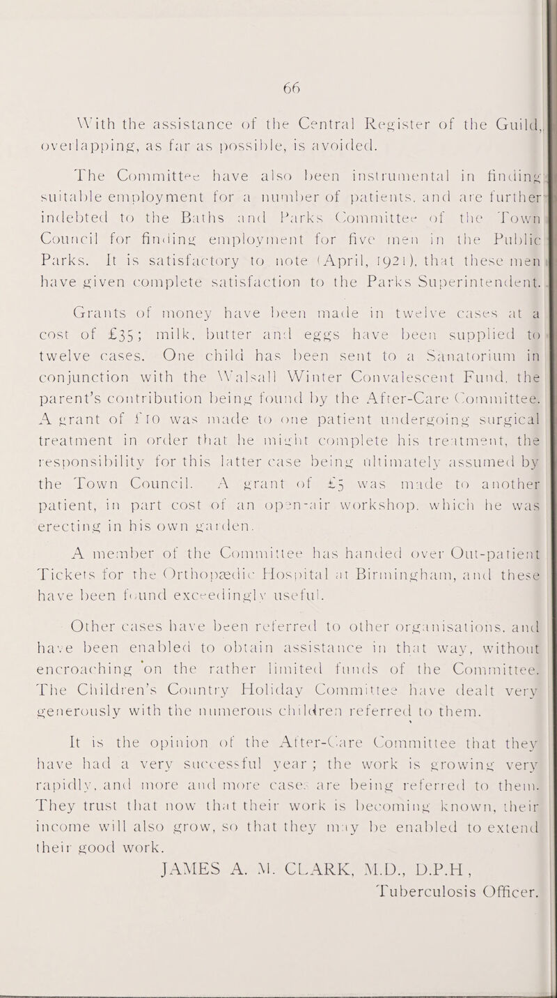 With the assistance of the Central Register of the Guild, overlapping, as far as possible, is avoided. The Committee have also been instrumental in finding suitable employment for a number of patients, and are further indebted to the Baths and Parks Committee of the Town Council for finding employment for five men in the Public Parks. It is satisfactory to note (April, 1921). that these men have given complete satisfaction to the Parks Superintendent. Grants of money have been made in twelve cases at a cost of £351 milk, butter and eggs have been supplied to twelve cases. One child has been sent to a Sanatorium in conjunction with the Walsall Winter Convalescent Fund, the parent’s contribution being found by the After-Care Committee. A grant of Pro was made to one patient undergoing surgical treatment in order that he might complete his treatment, the responsibility for this latter case being ultimately assumed by the Town Council. A grant of £5 was made to another patient, in part cost of an open-air workshop, which he was erecting in his own garden. A member of the Committee has handed over Out-patient Tickets for the Orthopaedic Hospital at Birmingham, and these have been found exceedingly useful. Other cases have been referred to other organisations, and have been enabled to obtain assistance in that way, without encroaching on the rather limited funds of the Committee. The Children’s Country Holiday Committee have dealt very generously with the numerous children referred to them. It is the opinion of the After-Care Committee that they have had a very successful year ; the work is growing very rapidly, and more and more cases are being referred to them. They trust that now that their work is becoming known, their income will also grow, so that they may be enabled to extend their good work. JAMES A. M. CLARK, M.D., D.P.H , Tuberculosis Officer.