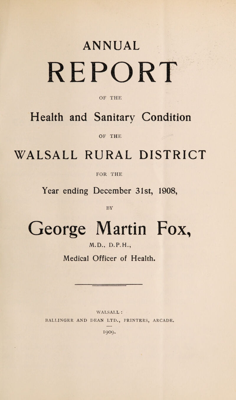 ANNUAL REPORT OF THE Health and Sanitary Condition OF THE WALSALL RURAL DISTRICT FOR THE Year ending December 31st, 1908, BY George Martin Fox, M.D., D.P.H., Medical Officer of Health. WALSALL : BALLINGER AND DEAN LTD., PRINTERS, ARCADE.