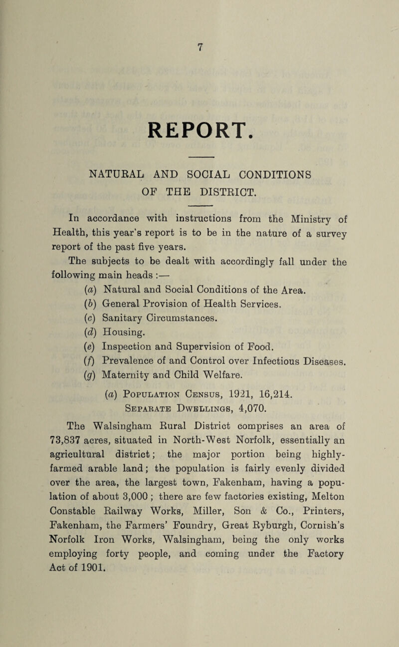 REPORT. NATURAL AND SOCIAL CONDITIONS OF THE DISTRICT. In accordance with instructions from the Ministry of Health, this year’s report is to be in the nature of a survey report of the past five years. The subjects to be dealt with accordingly fall under the following main heads :— (a) Natural and Social Conditions of the Area. (fr) General Provision of Health Services. (c) Sanitary Circumstances. (d) Housing. (e) Inspection and Supervision of Food. (f) Prevalence of and Control over Infectious Diseases. (g) Maternity and Child Welfare. (<x) Population Census, 1921, 16,214. Separate Dwellings, 4,070. The Walsingham Rural District comprises an area of 73,837 acres, situated in North-West Norfolk, essentially an agricultural district; the major portion being highly- farmed arable land; the population is fairly evenly divided over the area, the largest town, Fakenham, having a popu¬ lation of about 3,000 ; there are few factories existing, Melton Constable Railway Works, Miller, Son & Co., Printers, Fakenham, the Farmers’ Foundry, Great Ryburgh, Cornish’s Norfolk Iron Works, Walsingham, being the only works employing forty people, and coming under the Factory Act of 1901.