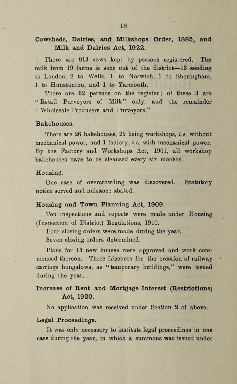Cowsheds, Dairies, and Milkshops Order, 1885, and Milk and Dairies Act, 1922. There are 913 cows kept by persons registered. The milk from 19 farms is sent out of the district-—13 sending to London, 2 to Wells, 1 to Norwich, 1 to Sheringham, 1 to Hunstanton, and 1 to Yarmouth. There are 62 persons on the register; of these 3 are “Retail Purveyors of Milk” only, and the remainder “ Wholesale Producers and Purveyors.” Bakehouses. There are 26 bakehouses, 25 being workshops, i.e. without mechanical power, and 1 factory, i.e. with mechanical power. By the Factory and Workshops Act, 1901, all workshop bakehouses have to be cleansed everv six months. V Housing. One case of overcrowding was discovered. Statutory notice served and nuisance abated. Housing and Town Planning Act, 1909. Ten inspections and reports were made under Housing (Inspection of District) Regulations, 1910. Four closing orders were made during the year. Seven closing orders determined. Plans for 13 new houses were approved and work com¬ menced thereon. Three Licences for the erection of railway carriage bungalows, as “temporary buildings,” were issued during the year. Increase of Rent and Mortgage Interest (Restrictions) Act, 1920. No application was received under Section 2 of above. Legal Proceedings. It was only necessary to institute legal proceedings in one case during the year, in which a summons was issued under