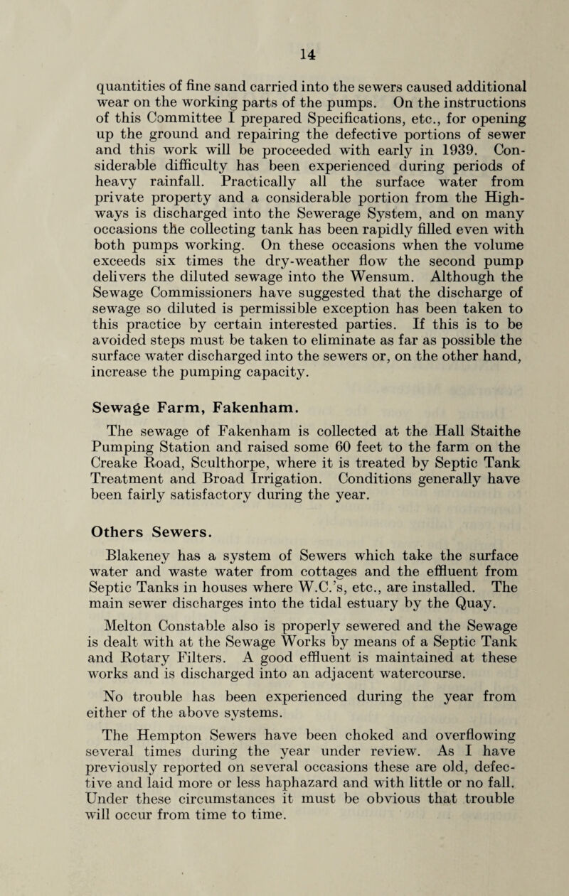 quantities of fine sand carried into the sewers caused additional wear on the working parts of the pumps. On the instructions of this Committee I prepared Specifications, etc., for opening up the ground and repairing the defective portions of sewer and this work will be proceeded with early in 1939. Con¬ siderable difficulty has been experienced during periods of heavy rainfall. Practically all the surface water from private property and a considerable portion from the High¬ ways is discharged into the Sewerage System, and on many occasions the collecting tank has been rapidly filled even with both pumps working. On these occasions when the volume exceeds six times the dry-weather flow the second pump delivers the diluted sewage into the Wensum. Although the Sewage Commissioners have suggested that the discharge of sewage so diluted is permissible exception has been taken to this practice by certain interested parties. If this is to be avoided steps must be taken to eliminate as far as possible the surface water discharged into the sewers or, on the other hand, increase the pumping capacity. Sewage Farm, Fakenham. The sewage of Fakenham is collected at the Hall Staithe Pumping Station and raised some 60 feet to the farm on the Creake Road, Sculthorpe, where it is treated by Septic Tank Treatment and Broad Irrigation. Conditions generally have been fairly satisfactory during the year. Others Sewers. Blakeney has a system of Sewers which take the surface water and waste water from cottages and the effluent from Septic Tanks in houses where W.C.'s, etc., are installed. The main sewer discharges into the tidal estuary by the Quay. Melton Constable also is properly sewered and the Sewage is dealt with at the Sewage Works by means of a Septic Tank and Rotary Filters. A good effluent is maintained at these works and is discharged into an adjacent watercourse. No trouble has been experienced during the year from either of the above systems. The Hempton Sewers have been choked and overflowing several times during the year under review. As I have previously reported on several occasions these are old, defec¬ tive and laid more or less haphazard and with little or no fall. Under these circumstances it must be obvious that trouble will occur from time to time.