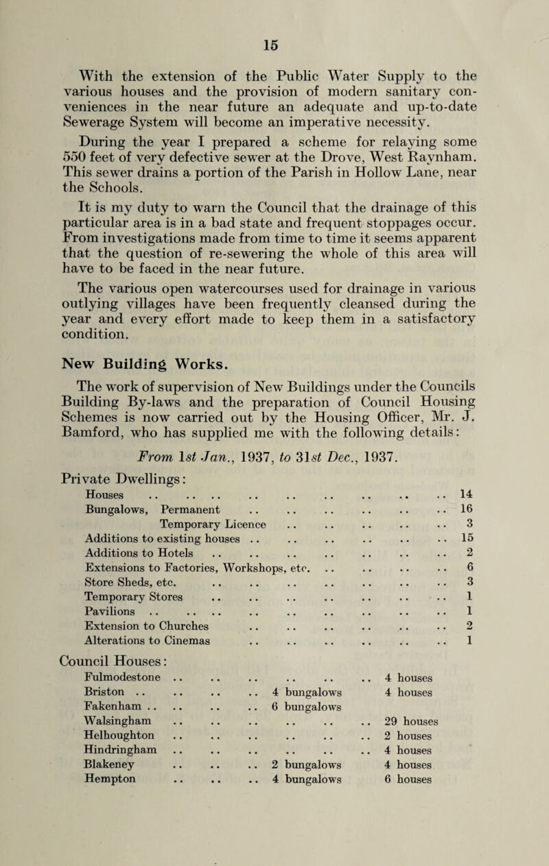 With the extension of the Public Water Supply to the various houses and the provision of modern sanitary con¬ veniences in the near future an adequate and up-to-date Sewerage System will become an imperative necessity. During the year I prepared a scheme for relaying some 550 feet of very defective sewer at the Drove, West Ravnham. This sewer drains a portion of the Parish in Hollow Lane, near the Schools. It is my duty to warn the Council that the drainage of this particular area is in a bad state and frequent stoppages occur. From investigations made from time to time it seems apparent that the question of re-sewering the whole of this area will have to be faced in the near future. The various open watercourses used for drainage in various outlying villages have been frequently cleansed during the year and every effort made to keep them in a satisfactory condition. New Building Works. The work of supervision of New Buildings under the Councils Building By-laws and the preparation of Council Housing Schemes is now carried out by the Housing Officer, Mr. J. Bamford, who has supplied me with the following details: From ls£ Jan., 1937, to 31s£ Dec., 1937. Private Dwellings: Houses Bungalows, Permanent Temporary Licence Additions to existing houses .. Additions to Hotels Extensions to Factories, Workshops, etc. Store Sheds, etc. • • • • * • Temporary Stores • • • • • • Pavilions • • • • • • Extension to Churches • • • • • • Alterations to Cinemas • • Council Houses: Fulmodestone • • • • • • .. 4 houses Briston .. 4 bungalows 4 houses Fakenham Walsingham 6 bungalows • • • • • • .. 29 houses Helhoughton • • • • • • 2 houses Hindringham • • 4 houses Blakeney .. 2 bungalows 4 houses Hempton .. 4 bungalows 6 houses 14 16 3 15 2 6 3 1 1 2 1