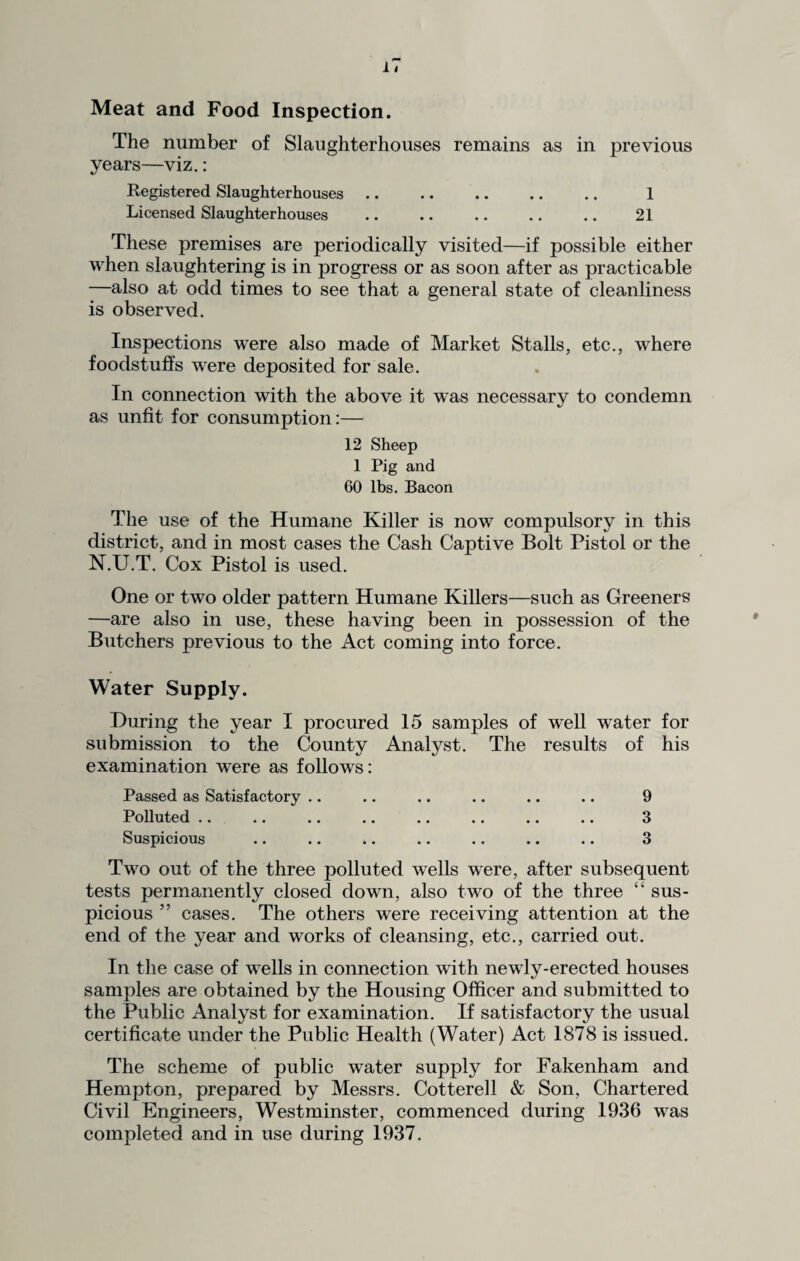 1< Meat and Food Inspection. The number of Slaughterhouses remains as in previous years—viz.: Registered Slaughterhouses. 1 Licensed Slaughterhouses . 21 These premises are periodically visited—if possible either when slaughtering is in progress or as soon after as practicable —also at odd times to see that a general state of cleanliness is observed. Inspections were also made of Market Stalls, etc., where foodstuffs were deposited for sale. In connection with the above it was necessary to condemn as unfit for consumption:— 12 Sheep 1 Pig and 60 lbs. Bacon The use of the Humane Killer is now compulsory in this district, and in most cases the Cash Captive Bolt Pistol or the N.U.T. Cox Pistol is used. One or two older pattern Humane Killers—such as Greeners —are also in use, these having been in possession of the Butchers previous to the Act coming into force. Water Supply. During the year I procured 15 samples of well water for submission to the County Analyst. The results of his examination were as follows: Passed as Satisfactory .. .. .. .. .. .. 9 Polluted .. .. .. .. .. .. .. .. 3 Suspicious .. .. .. .. .. .. .. 3 Two out of the three polluted wells were, after subsequent tests permanently closed down, also two of the three “ sus¬ picious ” cases. The others were receiving attention at the end of the year and works of cleansing, etc., carried out. In the case of wells in connection with newly-erected houses samples are obtained by the Housing Officer and submitted to the Public Analyst for examination. If satisfactory the usual certificate under the Public Health (Water) Act 1878 is issued. The scheme of public water supply for Fakenham and Hempton, prepared by Messrs. Cotterell & Son, Chartered Civil Engineers, Westminster, commenced during 1936 was completed and in use during 1937.