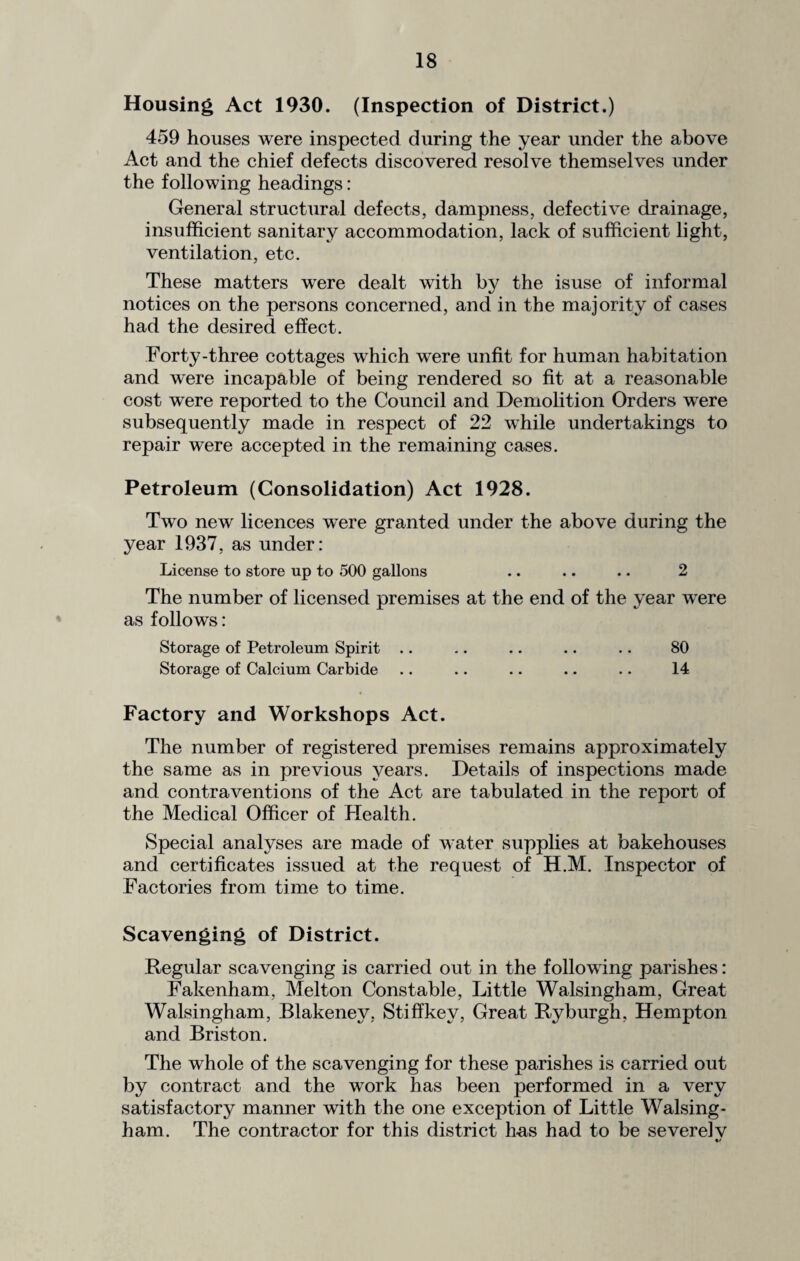 Housing Act 1930. (Inspection of District.) 459 houses were inspected during the year under the above Act and the chief defects discovered resolve themselves under the following headings: General structural defects, dampness, defective drainage, insufficient sanitary accommodation, lack of sufficient light, ventilation, etc. These matters were dealt with by the isuse of informal notices on the persons concerned, and in the majority of cases had the desired effect. Forty-three cottages which were unfit for human habitation and were incapable of being rendered so fit at a reasonable cost were reported to the Council and Demolition Orders were subsequently made in respect of 22 while undertakings to repair were accepted in the remaining cases. Petroleum (Consolidation) Act 1928. Two new licences were granted under the above during the year 1937, as under: License to store up to 500 gallons .. .. .. 2 The number of licensed premises at the end of the year were as follows: Storage of Petroleum Spirit .. .. .. .. .. 80 Storage of Calcium Carbide .. .. .. .. .. 14 Factory and Workshops Act. The number of registered premises remains approximately the same as in previous years. Details of inspections made and contraventions of the Act are tabulated in the report of the Medical Officer of Health. Special analyses are made of water supplies at bakehouses and certificates issued at the request of H.M. Inspector of Factories from time to time. Scavenging of District. Regular scavenging is carried out in the following parishes: Fakenham, Melton Constable, Little Walsingham, Great Walsingham, Blakeney, StifTkev, Great Ryburgh, Hempton and Briston. The whole of the scavenging for these parishes is carried out by contract and the work has been performed in a very satisfactory manner with the one exception of Little Walsing¬ ham. The contractor for this district has had to be severelv