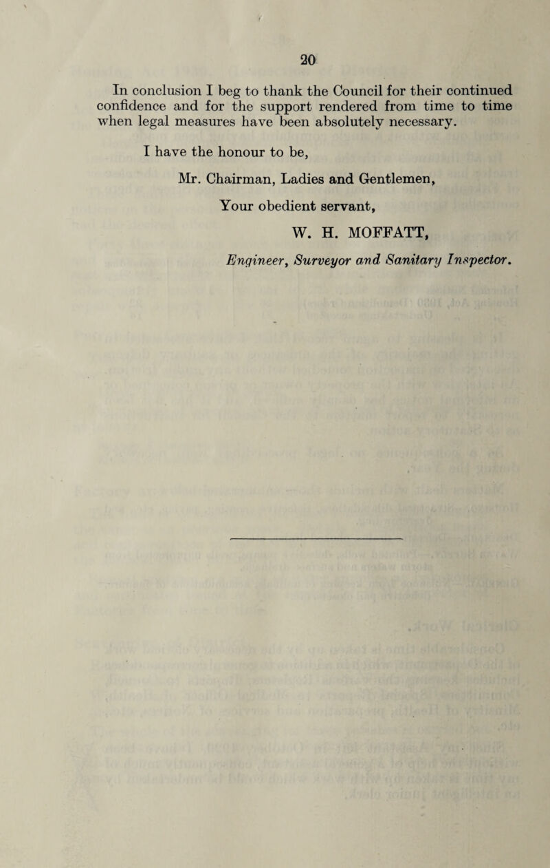 In conclusion I beg to thank the Council for their continued confidence and for the support rendered from time to time when legal measures have been absolutely necessary. I have the honour to be, Mr. Chairman, Ladies and Gentlemen, Your obedient servant, W. H. MOFFATT, Engineer, Surveyor and Sanitary Inspector.