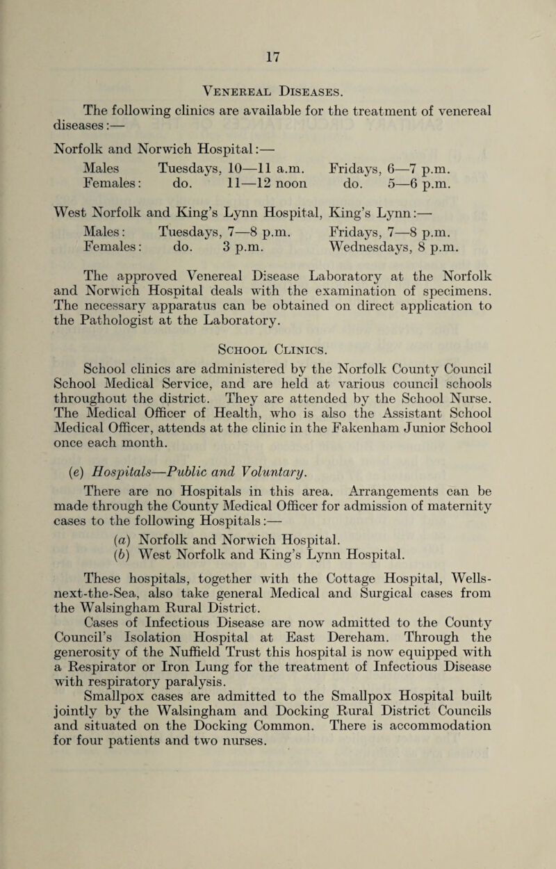 Venereal Diseases. The following clinics are available for the treatment of venereal diseases:— Norfolk and Norwich Hospital:— Males Tuesdays. 10—11 a.m. Fridays, 6—7 p.m. Females: do. 11—12 noon do. 5—6 p.m. West Norfolk and King’s Lynn Hospital, King’s Lynn:—- Males: Tuesdays, 7—8 p.m. Fridays, 7—8 p.m. Females: do. 3 p.m. Wednesdays, 8 p.m. The approved Venereal Disease Laboratory at the Norfolk and Norwich Hospital deals with the examination of specimens. The necessary apparatus can be obtained on direct application to the Pathologist at the Laboratory. School Clinics. School clinics are administered by the Norfolk County Council School Medical Service, and are held at various council schools throughout the district. They are attended by the School Nurse. The Medical Officer of Health, who is also the Assistant School Medical Officer, attends at the clinic in the Fakenham Junior School once each month. (c) Hospitals—Public and Voluntary. There are no Hospitals in this area. Arrangements can be made through the County Medical Officer for admission of maternity cases to the following Hospitals:— (a) Norfolk and Norwich Hospital. (b) West Norfolk and King’s Lynn Hospital. These hospitals, together with the Cottage Hospital, Wells- next-the-Sea, also take general Medical and Surgical cases from the Walsingham Rural District. Cases of Infectious Disease are now admitted to the County Council’s Isolation Hospital at East Dereham. Through the generosity of the Nuffield Trust this hospital is now equipped with a Respirator or Iron Lung for the treatment of Infectious Disease with respiratory paralysis. Smallpox cases are admitted to the Smallpox Hospital built jointly by the Walsingham and Docking Rural District Councils and situated on the Docking Common. There is accommodation for four patients and two nurses.