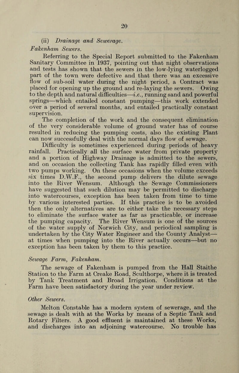 (ii) Drainage and Sewerage. Fakenham Sewers. Referring to the Special Report submitted to the Fakenham Sanitary Committee in 1937, pointing out that night observations and tests has shown that the sewers in the low-lying waterlogged part of the town were defective and that there was an excessive flow of sub-soil water during the night period, a Contract was placed for opening up the ground and re-laying the sewers. Owing to the depth and natural difficulties—i.e., running sand and powerful springs—which entailed constant pumping—this work extended over a period of several months, and entailed practically constant supervision. The completion of the work and the consequent elimination of the very considerable volume of ground water has of course resulted in reducing the pumping costs, also the existing Plant can now successfully deal with the normal days flow of sewage. Difficulty is sometimes experienced during periods of heavy rainfall. Practically all the surface water from private property and a portion of Highway Drainage is admitted to the sewers, and on occasion the collecting Tank has rapidly filled even with two pumps working. On these occasions when the volume exceeds six times D.W.P., the second pump delivers the dilute sewage into the River Wensum. Although the Sewage Commissioners have suggested that such dilution may be permitted to discharge into watercourses, exception has been taken from time to time by various interested parties. If this practice is to be avoided then the only alternatives are to either take the necessary steps to eliminate the surface water as far as practicable, or increase the pumping capacity. The River Wensum is one of the sources of the water supply of Norwich City, and periodical sampling is undertaken by the City Water Engineer and the County Analyst— at times when pumping into the River actually occurs—but no exception has been taken by them to this practice. Sewage Farm, Falcenham. The sewage of Fakenham is pumped from the Hall Staithe Station to the Farm at Creake Road, Sculthorpe, where it is treated by Tank Treatment and Broad Irrigation. Conditions at the Farm have been satisfactory during the year under review. Other Sewers. Melton Constable has a modern system of sewerage, and the sewage is dealt with at the Works by means of a Septic Tank and Rotary Filters. A good effluent is maintained at these Works, and discharges into an adjoining watercourse. No trouble has