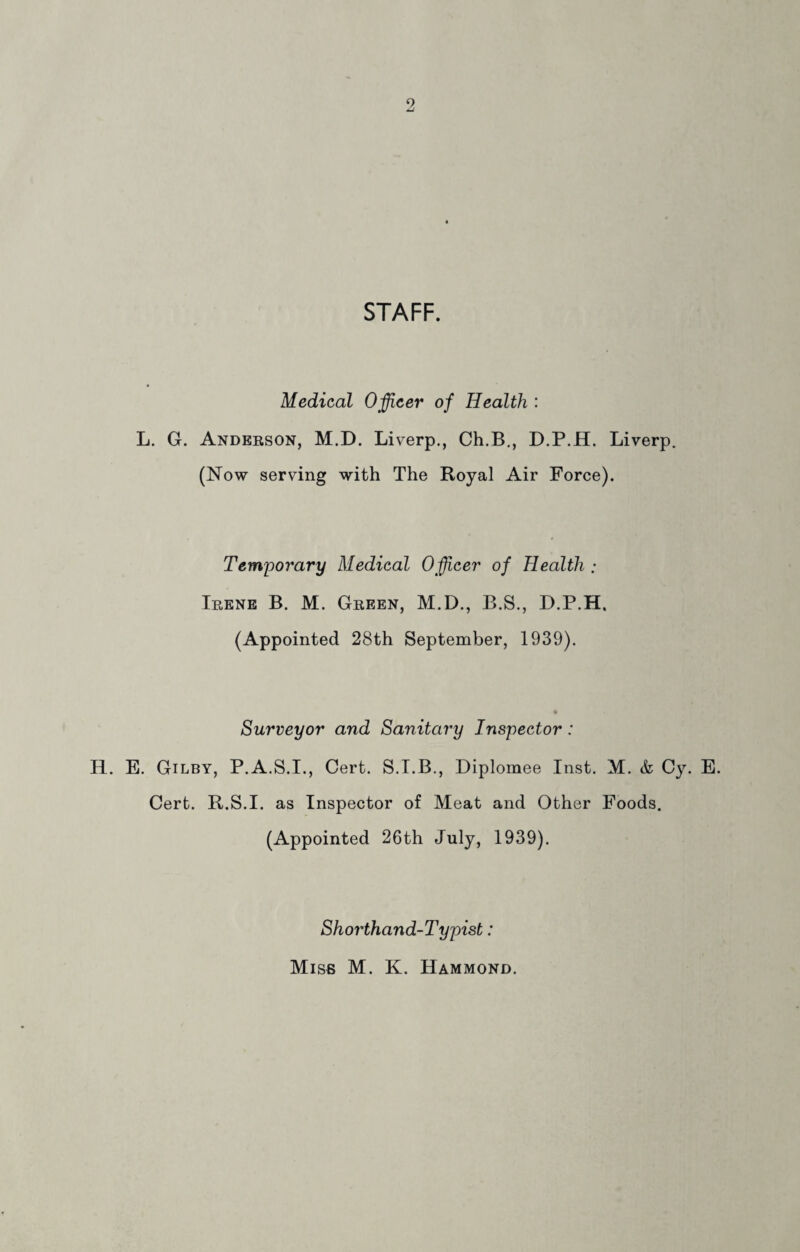 o STAFF. Medical Officer of Health : L. G. Anderson, M.D. Liverp., Ch.B., D.P.H. Liverp. (Now serving with The Royal Air Force). Temporary Medical Officer of Health ; Irene B. M. Green, M.D., B.S., D.P.H. (Appointed 28th September, 1939). Surveyor and Sanitary Inspector: H. E. Gilby, P.A.S.I., Cert. S.I.B., Diplomee Inst. M. & Cy. E. Cert. R.S.I. as Inspector of Meat and Other Foods. (Appointed 26th July, 1939). Shorthand-Typist: Misb M. K. Hammond.