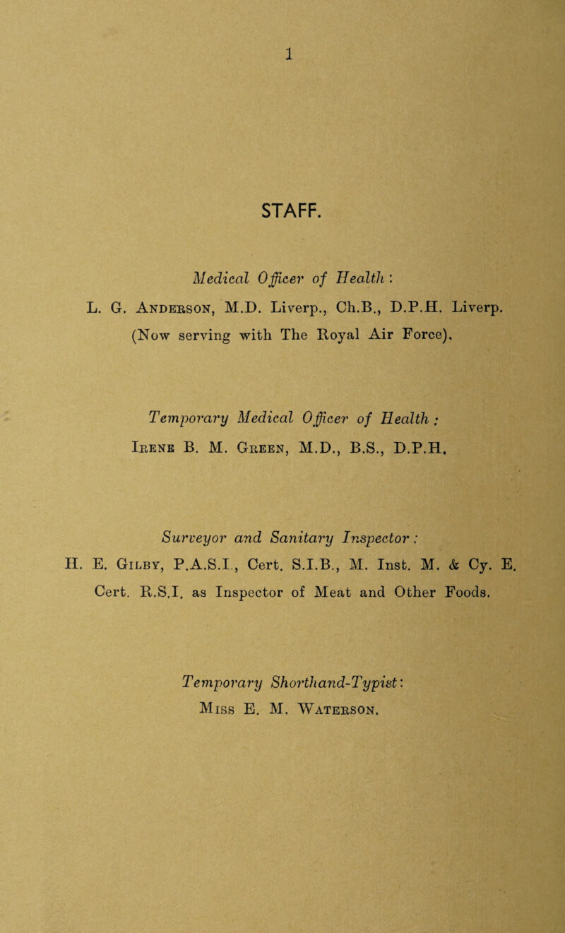 STAFF. Medical Officer of Health : L. G. Anderson, M.D. Liverp., Ch.B., D.P.H. Liverp. (Now serving with The Royal Air Force). Temporary Medical Officer of Health ; Irene B. M. Green, M.D., B.S., D.P.H, Surveyor and Sanitary Inspector: H. E. Gilby, P.A.S.I , Cert. S.I.B., M. Inst. M. & Cy. E. Cert. R.S.I. as Inspector of Meat and Other Foods. Temporary Shorthand-Typist: Miss E. M. Waters on.