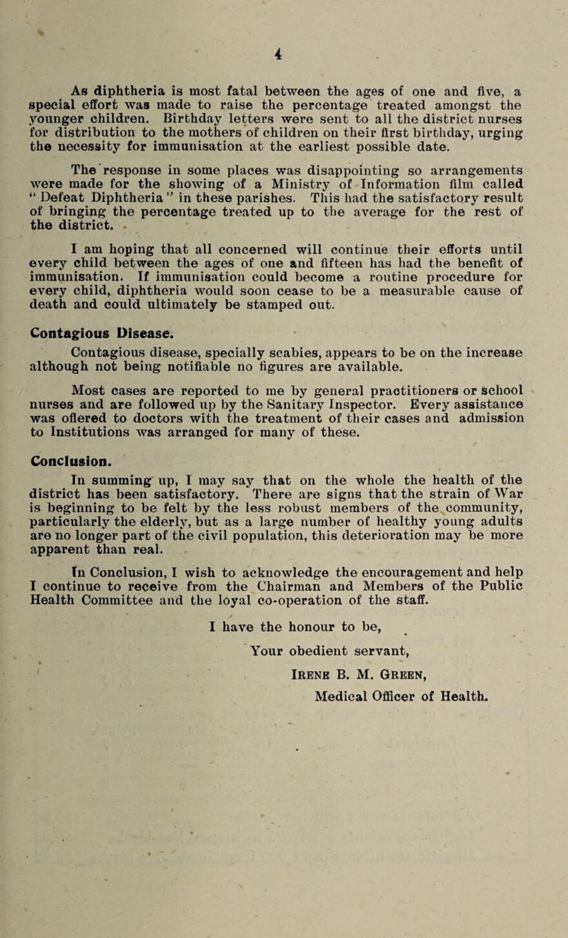 As diphtheria is most fatal between the ages of one and five, a special effort was made to raise the percentage treated amongst the younger children. Birthday letters were sent to all the district nurses for distribution to the mothers of children on their first birthday, urging the necessity for immunisation at the earliest possible date. The response in some places was disappointing so arrangements were made for the showing of a Ministry of Information film called “ Defeat Diphtheria ” in these parishes. This had the satisfactory result of bringing the percentage treated up to the average for the rest of the district. I am hoping that all concerned will continue their efforts until every child between the ages of one and fifteen has had the benefit of immunisation. If immunisation could become a routine procedure for every child, diphtheria would soon cease to be a measurable cause of death and could ultimately be stamped out. Contagious Disease. Contagious disease, specially scabies, appears to be on the increase although not being notifiable no figures are available. Most cases are reported to me by general practitioners or school nurses and are followed up by the Sanitary Inspector. Every assistance was offered to doctors with the treatment of their cases and admission to Institutions was arranged for many of these. Conclusion. In summing up, I may say that on the whole the health of the district has been satisfactory. There are signs that the strain of War is beginning to be felt by the less robust members of the community, particularly the elderly, but as a large number of healthy young adults are no longer part of the civil population, this deterioration may be more apparent than real. In Conclusion, I wish to acknowledge the encouragement and help I continue to receive from the Chairman and Members of the Public Health Committee and the loyal co-operation of the staff. I have the honour to be, Your obedient servant, Irene B. M. Green, Medical Officer of Health.